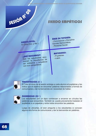 68
ÉTICA, DEMOCRACIA Y GOBERNABILIDAD DESDE LA CONVIVENCIA ESCOLAR
SESIÓN N
°08
SIENDO EMPÁTICOS
PRESENTACIÓN (5´)
El Tutor al inicio de la sesión entrega a cada alumno el pupiletras y les
indica que el objetivo es encontrar palabras relacionadas a formas de
comunicarse y dar la bienvenida sin necesidad de hablar.
DESARROLLO (25´)
Los estudiantes con un lápiz comienzan a encerrar en círculos las
palabras que encuentran. También se puede previamente trasladar el
pupiletras a un papelote y entre todos encontrar las palabras.
Luego de ubicarlas, el tutor pregunta a los estudiantes si conocen
alguna otra forma de comunicarse y dar la bienvenida sin palabras.
MATERIALES:
Pupiletras.
Lápiz.
GRADO/NIVEL:
IV Ciclo (3ro. y 4to.)
ÁREA DE TUTORÍA:
Convivencia y Disciplina
Escolar Democrática.
Personal Social.
¿QUÉ BUSCAMOS?
Que los estudiantes reco-
nozcan la importancia de
ser solidarios y empáticos
con sus compañeros.
 