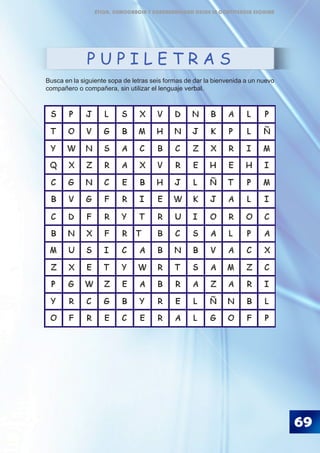 Busca en la siguiente sopa de letras seis formas de dar la bienvenida a un nuevo
compañero o compañera, sin utilizar el lenguaje verbal.
P U P I L E T R A S
69
ÉTICA, DEMOCRACIA Y GOBERNABILIDAD DESDE LA CONVIVENCIA ESCOLAR
 