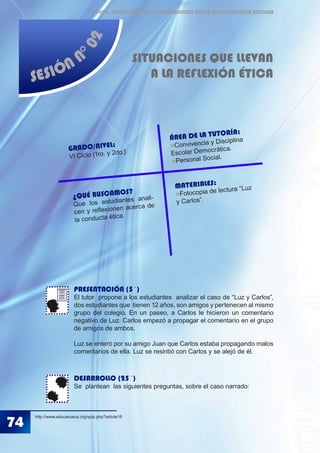 74
ÉTICA, DEMOCRACIA Y GOBERNABILIDAD DESDE LA CONVIVENCIA ESCOLAR
SESIÓN N
°02
SITUACIONES QUE LLEVAN
A LA REFLEXIÓN ÉTICA
PRESENTACIÓN (5´)
El tutor propone a los estudiantes analizar el caso de “Luz y Carlos”,
dos estudiantes que tienen 12 años, son amigos y pertenecen al mismo
grupo del colegio. En un paseo, a Carlos le hicieron un comentario
negativo de Luz. Carlos empezó a propagar el comentario en el grupo
de amigos de ambos.
Luz se enteró por su amigo Juan que Carlos estaba propagando malos
comentarios de ella. Luz se resintió con Carlos y se alejó de él.
DESARROLLO (25´)
Se plantean las siguientes preguntas, sobre el caso narrado:
http://www.educarueca.org/spip.php?article16
MATERIALES:
Fotocopia de lectura “Luz
y Carlos”.
GRADO/NIVEL:
VI Ciclo (1ro. y 2do.)
ÁREA DE LA TUTORÍA:
Convivencia y Disciplina
Escolar Democrática.
Personal Social.
¿QUÉ BUSCAMOS?
Que los estudiantes anali-
cen y reflexionen acerca de
la conducta ética.
 