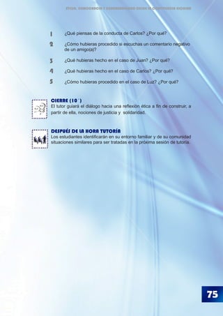 75
	 ¿Qué piensas de la conducta de Carlos? ¿Por qué?
	 ¿Cómo hubieras procedido si escuchas un comentario negativo 	
	 de un amigo(a)?
	 ¿Qué hubieras hecho en el caso de Juan? ¿Por qué?
	 ¿Qué hubieras hecho en el caso de Carlos? ¿Por qué?
	 ¿Cómo hubieras procedido en el caso de Luz? ¿Por qué?
CIERRE (10´)
El tutor guiará el diálogo hacia una reflexión ética a fin de construir, a
partir de ella, nociones de justicia y solidaridad.
DESPUÉS DE LA HORA TUTORÍA
Los estudiantes identificarán en su entorno familiar y de su comunidad
situaciones similares para ser tratadas en la próxima sesión de tutoría.
1
2
3
4
5
BLA
BLA
BLA
ÉTICA, DEMOCRACIA Y GOBERNABILIDAD DESDE LA CONVIVENCIA ESCOLAR
 
