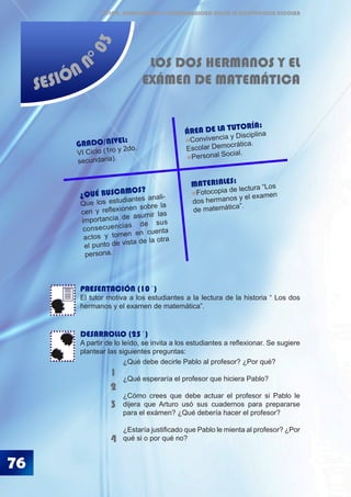 ÉTICA, DEMOCRACIA Y GOBERNABILIDAD DESDE LA CONVIVENCIA ESCOLAR
SESIÓN N
°03
LOS DOS HERMANOS Y EL
EXÁMEN DE MATEMÁTICA
PRESENTACIÓN (10´)
El tutor motiva a los estudiantes a la lectura de la historia “ Los dos
hermanos y el examen de matemática”.
DESARROLLO (25´)
A partir de lo leído, se invita a los estudiantes a reflexionar. Se sugiere
plantear las siguientes preguntas:
76
1
2
3
¿Qué debe decirle Pablo al profesor? ¿Por qué?
¿Qué esperaría el profesor que hiciera Pablo?
¿Cómo crees que debe actuar el profesor si Pablo le
dijera que Arturo usó sus cuadernos para prepararse
para el exámen? ¿Qué debería hacer el profesor?
¿Estaría justificado que Pablo le mienta al profesor? ¿Por
qué si o por qué no?4
¿QUÉ BUSCAMOS?
Que los estudiantes anali-
cen y reflexionen sobre la
importancia de asumir las
consecuencias de sus
actos y tomen en cuenta
el punto de vista de la otra
persona.
GRADO/NIVEL:
VI Ciclo (1ro y 2do.
secundaria).
ÁREA DE LA TUTORÍA:
Convivencia y Disciplina
Escolar Democrática.
Personal Social.
MATERIALES:
Fotocopia de lectura “Los
dos hermanos y el examen
de matemática”.
 