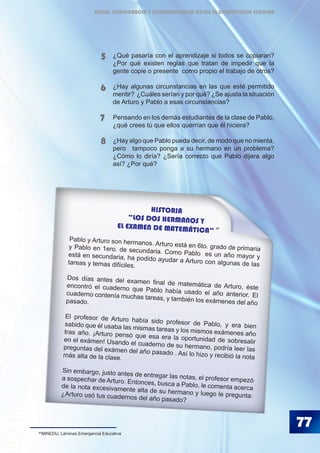 77
¿Qué pasaría con el aprendizaje si todos se copiaran?
¿Por qué existen reglas que tratan de impedir que la
gente copie o presente como propio el trabajo de otros?
¿Hay algunas circunstancias en las que esté permitido
mentir? ¿Cuáles serían y por qué? ¿Se ajusta la situación
de Arturo y Pablo a esas circunstancias?
Pensando en los demás estudiantes de la clase de Pablo,
¿qué crees tú que ellos querrían que él hiciera?
¿Hay algo que Pablo pueda decir, de modo que no mienta,
pero 	 tampoco ponga a su hermano en un problema?
¿Cómo lo diría? ¿Sería correcto que Pablo dijera algo
así? ¿Por qué?
5
6
7
8
HISTORIA
“LOS DOS HERMANOS Y
EL EXAMEN DE MATEMÁTICA”
Pablo y Arturo son hermanos. Arturo está en 6to. grado de primariay Pablo en 1ero. de secundaria. Como Pablo es un año mayor yestá en secundaria, ha podido ayudar a Arturo con algunas de lastareas y temas difíciles.
Dos días antes del examen final de matemática de Arturo, ésteencontró el cuaderno que Pablo había usado el año anterior. Elcuaderno contenía muchas tareas, y también los exámenes del añopasado.
El profesor de Arturo había sido profesor de Pablo, y era biensabido que él usaba las mismas tareas y los mismos exámenes añotras año. ¡Arturo pensó que esa era la oportunidad de sobresaliren el exámen! Usando el cuaderno de su hermano, podría leer laspreguntas del exámen del año pasado . Así lo hizo y recibió la notamás alta de la clase.
Sin embargo, justo antes de entregar las notas, el profesor empezóa sospechar de Arturo. Entonces, busca a Pablo, le comenta acercade la nota excesivamente alta de su hermano y luego le pregunta:¿Arturo usó tus cuadernos del año pasado?
40
40
MINEDU, Láminas Emergencia Educativa
ÉTICA, DEMOCRACIA Y GOBERNABILIDAD DESDE LA CONVIVENCIA ESCOLAR
 