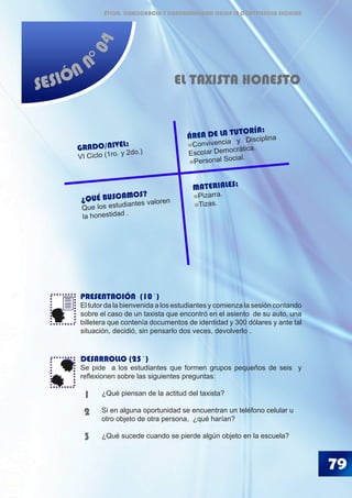 79
SESIÓN N
°04
EL TAXISTA HONESTO
PRESENTACIÓN (10´)
El tutor da la bienvenida a los estudiantes y comienza la sesión contando
sobre el caso de un taxista que encontró en el asiento de su auto, una
billetera que contenía documentos de identidad y 300 dólares y ante tal
situación, decidió, sin pensarlo dos veces, devolverlo .
DESARROLLO (25´)
Se pide a los estudiantes que formen grupos pequeños de seis y
reflexionen sobre las siguientes preguntas:
	 ¿Qué piensan de la actitud del taxista?
	 Si en alguna oportunidad se encuentran un teléfono celular u 	
	 otro objeto de otra persona, ¿qué harían?
	 ¿Qué sucede cuando se pierde algún objeto en la escuela?
1
2
3
¿QUÉ BUSCAMOS?
Que los estudiantes valoren
la honestidad .
GRADO/NIVEL:
VI Ciclo (1ro. y 2do.)
ÁREA DE LA TUTORÍA:
Convivencia y Disciplina
Escolar Democrática.
Personal Social.
MATERIALES:
Pizarra.
Tizas.
ÉTICA, DEMOCRACIA Y GOBERNABILIDAD DESDE LA CONVIVENCIA ESCOLAR
 