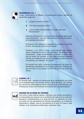 53
DESARROLLO (25´)
Luego, promoviendo el diálogo y la participación activa, plantea las
siguientes preguntas.
	
CIERRE (10´)
El docente tutor refuerza la importancia de la participación de todos
en el establecimiento de normas dentro y fuera del aula. Las normas
de convivencia elaboradas en forma conjunta (tutor y estudiantes) son
firmadas por todos como símbolo de compromiso y de participación.
DESPUÉS DE LA HORA DE TUTORÍA
Los niños y niñas realizan dibujos referidos a las normas aprobadas y
a continuación los exponen en un ambiente del aula o de la institución
educativa. Periódicamente a lo largo del año, en asamblea de aula,
se revisa con los estudiantes las normas propuestas y se analiza su
pertinencia y utilidad para la convivencia en el aula. En base a este
análisis, si es necesario se reformulan o plantean otras.
¿A quién le gusta el orden?
¿Por qué les gusta el orden?
¿Qué sucede cuando entran a un lugar que está 	
desordenado?
1
2
3
BLA
BLA
BLA
Hacer la comparación: ¿una casa desordenada es igual a una
casa sin normas?, ¿por qué cada persona hace lo que quiere,
sin importarle los demás?.
El docente tutor colocará un papelote en la pizarra y anotará
el título “Normas de convivencia del aula”.
Solicitará a los niños y niñas que indiquen que normas
deben establecerse por el bien de todos. Se puede iniciar
proponiendo “Llegar puntualmente a clases” e indicar por
qué es bueno ser puntual, el tutor debe promover aquellas
normas que impliquen una relación de respeto y afecto con los
compañeros, por ejemplo “No pelear”.
El docente tutor debe propiciar la participación de todos los
estudiantes, señalando la importancia que todos colaboren ya
que conviven en ese espacio durante las horas que duran las
clases.
ÉTICA, DEMOCRACIA Y GOBERNABILIDAD DESDE LA CONVIVENCIA ESCOLAR
 