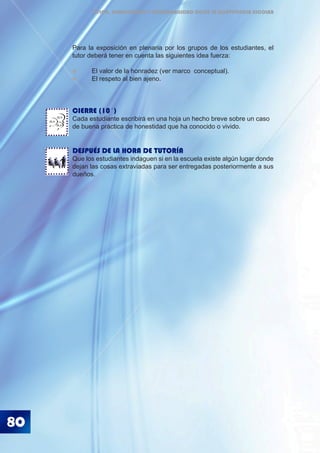 80
ÉTICA, DEMOCRACIA Y GOBERNABILIDAD DESDE LA CONVIVENCIA ESCOLAR
Para la exposición en plenaria por los grupos de los estudiantes, el
tutor deberá tener en cuenta las siguientes idea fuerza:
	 El valor de la honradez (ver marco conceptual).
	 El respeto al bien ajeno.
CIERRE (10´)
Cada estudiante escribirá en una hoja un hecho breve sobre un caso
de buena práctica de honestidad que ha conocido o vivido.
DESPUÉS DE LA HORA DE TUTORÍA
Que los estudiantes indaguen si en la escuela existe algún lugar donde
dejan las cosas extraviadas para ser entregadas posteriormente a sus
dueños.
BLA
BLA
BLA
 