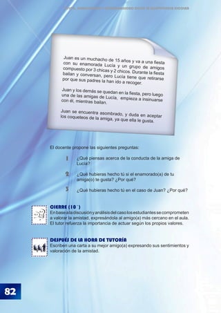 82
ÉTICA, DEMOCRACIA Y GOBERNABILIDAD DESDE LA CONVIVENCIA ESCOLAR
El docente propone las siguientes preguntas:
		 ¿Qué piensas acerca de la conducta de la amiga de 		
		 Lucía?
		 ¿Qué hubieras hecho tú si el enamorado(a) de tu 		
		 amiga(o) te gusta? ¿Por qué?
		 ¿Qué hubieras hecho tú en el caso de Juan? ¿Por qué?
CIERRE (10´)
Enbasealadiscusiónyanálisisdelcasolosestudiantessecomprometen
a valorar la amistad, expresándola al amigo(a) más cercano en el aula.
El tutor refuerza la importancia de actuar según los propios valores.
DESPUÉS DE LA HORA DE TUTORÍA
Escriben una carta a su mejor amigo(a) expresando sus sentimientos y
valoración de la amistad.
1
2
3
Juan es un muchacho de 15 años y va a una fiestacon su enamorada Lucía y un grupo de amigoscompuesto por 3 chicas y 2 chicos. Durante la fiestabailan y conversan, pero Lucía tiene que retirarsepor que sus padres la han ido a recoger.
Juan y los demás se quedan en la fiesta, pero luegouna de las amigas de Lucía, empieza a insinuarsecon él, mientras bailan.
Juan se encuentra asombrado, y duda en aceptarlos coqueteos de la amiga, ya que ella le gusta.
BLA
BLA
BLA
 