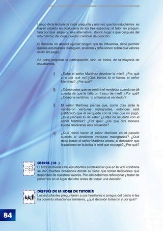 84
ÉTICA, DEMOCRACIA Y GOBERNABILIDAD DESDE LA CONVIVENCIA ESCOLAR
Luego de la lectura de cada pregunta y una vez que los estudiantes se
hayan situado en cualquiera de los tres espacios, el tutor les pregun-
tará por qué eligieron esa alternativa, dando lugar a que después del
intercambio de ideas puedan cambiar de posición.
El docente no deberá ejercer ningún tipo de influencia, debe permitir
que los estudiantes dialoguen, analicen y reflexionen sobre qué valores
están en juego.
Se debe propiciar la participación, sino de todos, de la mayoría de
estudiantes.
CIERRE (10´)
El tutor motivará a los estudiantes a reflexionar que en la vida cotidiana
se dan muchas ocasiones donde se tiene que tomar decisiones que
dependen de nuestros valores. Por ello debemos reflexionar y tratar de
ponernos en el lugar del otro antes de tomar una decisión.
DESPUÉS DE LA HORA DE TUTORÍA
Los estudiantes preguntarán a sus familiares o amigos del barrio si les
ha ocurrido situaciones similares, ¿qué decisión tomaron y por qué?
¿Debe el señor Martínez devolver la miel? ¿Por qué
sí o por qué no?¿Qué harías tú si fueras el señor
Martínez? ¿Por qué?
¿Cómo crees que se sentirá el vendedor cuando se dé
cuenta de que le falta un frasco de miel? ¿Por qué?
¿Cómo te sentirías 	tú si fueras el vendedor?
El señor Martínez piensa que, como días atrás le
vendieron verduras malogradas, entonces está
justificado que él se quede con la miel que no pagó.
¿Qué piensas tú de esto? ¿Estás de acuerdo con el
señor 	Martínez? ¿Por qué? ¿De qué otra manera
puede resolverse esta situación?
¿Qué debió hacer el señor Martínez en el pasado
cuando le vendieron verduras malogradas? ¿Qué
debe hacer el señor Martínez ahora, al descubrir que
le pusieron en la bolsa la miel que no pagó? ¿Por qué?
1
2
3
4
BLA
BLA
BLA
 