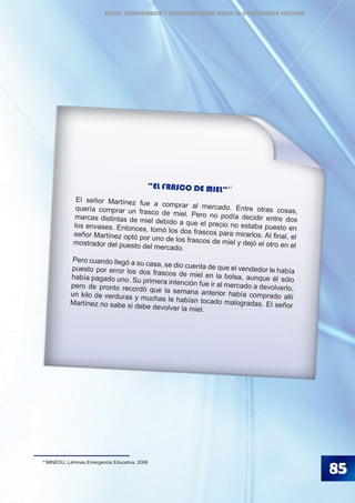 85
41
MINEDU, Láminas Emergencia Educativa, 2006
“EL FRASCO DE MIEL”
El señor Martínez fue a comprar al mercado. Entre otras cosas,quería comprar un frasco de miel. Pero no podía decidir entre dosmarcas distintas de miel debido a que el precio no estaba puesto enlos envases. Entonces, tomó los dos frascos para mirarlos. Al final, elseñor Martínez optó por uno de los frascos de miel y dejó el otro en elmostrador del puesto del mercado.
Pero cuando llegó a su casa, se dio cuenta de que el vendedor le habíapuesto por error los dos frascos de miel en la bolsa, aunque él sólohabía pagado uno. Su primera intención fue ir al mercado a devolverlo,pero de pronto recordó que la semana anterior había comprado allíun kilo de verduras y muchas le habían tocado malogradas. El señorMartínez no sabe si debe devolver la miel.
41
ÉTICA, DEMOCRACIA Y GOBERNABILIDAD DESDE LA CONVIVENCIA ESCOLAR
 