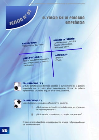 86
ÉTICA, DEMOCRACIA Y GOBERNABILIDAD DESDE LA CONVIVENCIA ESCOLAR
SESIÓN N
°07
EL VALOR DE LA PALABRA
EMPEÑADA
PRESENTACIÓN (5´)
El Tutor señala que en tiempos pasados el cumplimiento de la palabra
empeñada era un valor ético incuestionable. Honrar la palabra
representaba un piedra angular en la conducta social.
DESARROLLO (25´)
Los estudiantes, en grupos, reflexionan lo siguiente:
El tutor sintetiza las ideas expuestas por los grupos, reflexionando con
los estudiantes que:
¿Qué piensan sobre el incumplimiento de las promesas
de algunas personas?
¿Qué sucede cuando uno no cumple una promesa?
1
2
¿QUÉ BUSCAMOS?
Que el estudiante reconozca
sus compromisos y respon-
sabilidades.
GRADO/NIVEL:
VII Ciclo (3ro. 4to. y 5to).
ÁREA DE LA TUTORÍA:
Convivencia y Disciplina
Escolar Democrática.
Personal Social.
MATERIALES:
Pizarra.
Tizas.
 