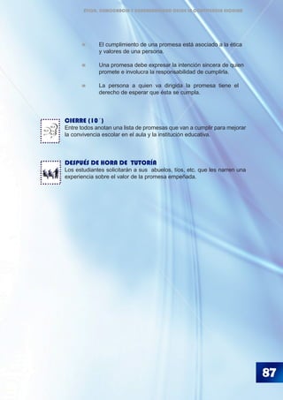 87
	 	 El cumplimiento de una promesa está asociado a la ética 	
		 y valores de una persona.
	 	 Una promesa debe expresar la intención sincera de quien 	
		 promete e involucra la responsabilidad de cumplirla.
	 	 La persona a quien va dirigida la promesa tiene el
		 derecho de esperar que ésta se cumpla.
CIERRE (10´)
Entre todos anotan una lista de promesas que van a cumplir para mejorar
la convivencia escolar en el aula y la institución educativa.
DESPUÉS DE HORA DE TUTORÍA
Los estudiantes solicitarán a sus abuelos, tíos, etc. que les narren una
experiencia sobre el valor de la promesa empeñada.
BLA
BLA
BLA
ÉTICA, DEMOCRACIA Y GOBERNABILIDAD DESDE LA CONVIVENCIA ESCOLAR
 