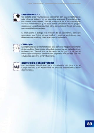 89
DESARROLLO (25´)
Se solicita a los voluntarios que compartan con sus compañeros de
aula cómo se sintieron en los ejercicios anteriores. Preguntará a los
estudiantes observadores cómo se sintieron al ver a sus compañeros
en esas circunstancias y les hará tomar conciencia de sus propias
reacciones. Luego les preguntará cómo se sentirían si fueran personas
con necesidades especiales.
El tutor guiará el diálogo y la reflexión de los estudiantes, para que
reconozcan que todos somos iguales y tenemos sentimientos que
deben ser respetados y considerados en el trato diario.
CIERRE (10´)
Es importante que el tutor anote que toda persona, independientemente
de su condición física, social, intelectual, económica y/o cultural merece
un buen trato. Tomará nota de las actitudes del grupo y valorará si
debe seguir trabajando determinados aspectos actitudinales con sus
estudiantes, colectiva e individualmente.
DESPUÉS DE LA HORA DE TUTORÍA
Los estudiantes identificaran en la Constitución del Perú y en el
Código del niño y del Adolescente los artículos relacionados a la no
discriminación.
BLA
BLA
BLA
ÉTICA, DEMOCRACIA Y GOBERNABILIDAD DESDE LA CONVIVENCIA ESCOLAR
 