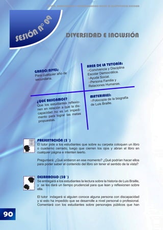 90
ÉTICA, DEMOCRACIA Y GOBERNABILIDAD DESDE LA CONVIVENCIA ESCOLAR
SESIÓN N
°09
DIVERSIDAD E INCLUSIÓN
PRESENTACIÓN (5´)
El tutor pide a los estudiantes que sobre su carpeta coloquen un libro
o cuaderno cerrado, luego que cierren los ojos y abran el libro en
cualquier página e intenten leerlo.
Preguntará: ¿Qué sintieron en ese momento? ¿Qué podrían hacer ellos
para poder saber el contenido del libro sin tener el sentido de la vista?
DESARROLLO (30´)
Se entregará a los estudiantes la lectura sobre la historia de Luis Braille,
y se les dará un tiempo prudencial para que lean y reflexionen sobre
ella.
El tutor indagará si alguien conoce alguna persona con discapacidad
y si esto ha impedido que se desarrolle a nivel personal o profesional.
Comentará con los estudiantes sobre personajes públicos que han
¿QUÉ BUSCAMOS?
Que los estudiantes reflexio-
nen en relación a que la dis-
capacidad no es un impedi-
mento para lograr las metas
propuestas.
GRADO/NIVEL:
Para cualquier año de
secundaria.
AREA DE LA TUTORÍA:
Convivencia y Disciplina
Escolar Democrática.
Ayuda Social.
Persona Familia y
Relaciones Humanas.
MATERIALES:
Fotocopia de la biografía
de Luis Braille.
 