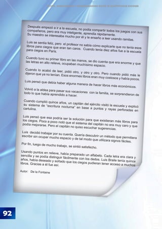 92
ÉTICA, DEMOCRACIA Y GOBERNABILIDAD DESDE LA CONVIVENCIA ESCOLAR
Después empezó a ir a la escuela, no podía compartir todos los juegos con sus
compañeros, pero era muy inteligente, aprendía rápidamente.Su maestro se interesaba mucho por él y le enseño a leer usando ramitas.
Luis se sentía feliz, pero el profesor no sabía cómo explicarle que no tenía esos
libros para ciegos que eran tan caros. Cuando tenía diez años fue a la escuela
para ciegos en París.
Cuando tuvo su primer libro en las manos, se dio cuenta que era enorme y que
las letras en alto relieve, ocupaban muchísimo espacio.
Cuando lo acabó de leer, pidió otro, y otro y otro. Pero cuando pidió más le
dijeron que ya no tenían. Esos enormes libros eran muy costosos y había pocos.
Luis pensó que debía haber alguna manera de hacer libros más económicos.
Volvió a la aldea para pasar sus vacaciones con la familia, se sorprendieron de
todo lo que había aprendido a hacer.
Cuando cumplió quince años, un capitán del ejército visitó la escuela y explicó
su sistema de “escritura nocturna” en base a puntos y rayas perforadas en
cartulina.
Luis pensó que esa podría ser la solución para que existieran más libros para
los ciegos. Poco a poco notó que el sistema del capitán no era muy caro y que
podía mejorarse. Pero el capitán no quiso escuchar sugerencias.
Luis decidió trabajar por su cuenta. Quería descubrir un método que permitiera
escribir sin ocupar mucho espacio y de tal modo que utilizara signos fáciles.
Por fin, luego de mucho trabajo, se sintió satisfecho.
Usando puntos en relieve, había preparado un alfabeto. Cada letra era clara y
sencilla y se podía distinguir fácilmente con los dedos. Luis Braile tenía quince
años, había deseado y soñado que los ciegos pudieran tener acceso a muchos
libros. Gracias a él fue así.
Autor: De la Fontaine
 