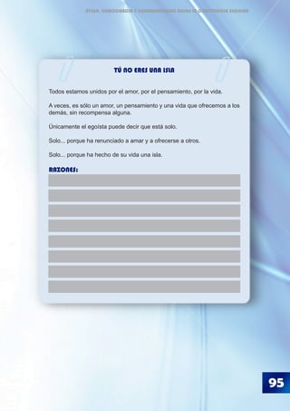 TÚ NO ERES UNA ISLA
Todos estamos unidos por el amor, por el pensamiento, por la vida.
A veces, es sólo un amor, un pensamiento y una vida que ofrecemos a los
demás, sin recompensa alguna.
Únicamente el egoísta puede decir que está solo.
Solo... porque ha renunciado a amar y a ofrecerse a otros.
Solo... porque ha hecho de su vida una isla.
RAZONES:
95
ÉTICA, DEMOCRACIA Y GOBERNABILIDAD DESDE LA CONVIVENCIA ESCOLAR
 