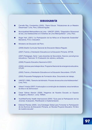BIBLIOGRAFÍA
Carvallo Rey, Constantino (2005). “Diario Educar. Tribulaciones de un Maestro
Desarmado” Lima, Perú, Editorial Aguilar.
Municipalidad Metropolitana de Lima - UNICEF (2005), “Diagnóstico Situacional
de las y los Adolescentes en 9 Distritos de Lima Metropolitana”. Lima, Perú.
Roger Hart, (2001) “La Participación de los Niños en el Desarrollo Sostenible”
Barcelona, P.A.U. Education.
Ministerio de Educación del Perú:
(2009) Diseño Curricular Nacional de Educación Básica Regular.
(2007) Tutoría y Orientación Educativa en la Educación Primaria. DITOE.
(2007) Pedagogía. Serie 1 para docentes de Secundaria. Nuevos 	paradigmas
educativos. Fascículo 10: Evaluación de valores y actitudes.
(2006) Proyecto Educativo Nacional al 2021.
(2006) Láminas para trabajar ética. Programa Nacional de emergencia educativa.
OTUPI.
(2005) Tutoría y Orientación Educativa en la Educación Secundaria. OTUPI.
(2005) Propuesta Pedagógica de Formación ética. Documento de 	trabajo.
UNICEF (1998), “Derecho deAdmisión. Proceso de escucha a losAdolescentes”.
Lima, Perú.
Ulises F. Araújo (2007) “A educação e a construção da cidadania: eixos temáticos
da ética e da democracia”.
Cesar Galvez Alarcón (2008) “Hagamos de Nuestra Escuela un Espacio
Acogedor y Afectivo”, Lima, TAREA.
	
YouthNet/Family Health Internacional (2005) “Guía para la Participación de los
Jóvenes: Evaluación, Planificación e Implementación.
Editorial Planeta (2005) .Una Estrategia Global para Fomentar la Participación
de los Alumnos de Educación Primaria, en Revista Proyecto Educativo “El libro
de nuestra escuela”.
97
ÉTICA, DEMOCRACIA Y GOBERNABILIDAD DESDE LA CONVIVENCIA ESCOLAR
 