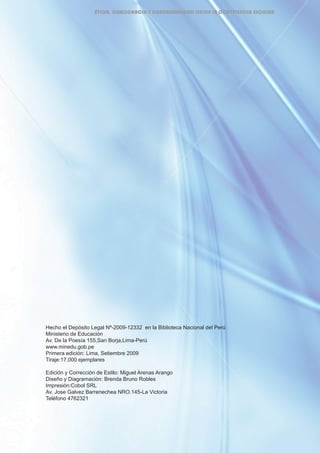 Hecho el Depósito Legal Nª-2009-12332 en la Biblioteca Nacional del Perú
Ministerio de Educación
Av. De la Poesía 155,San Borja,Lima-Perú
www.minedu.gob.pe
Primera edición: Lima, Setiembre 2009
Tiraje:17,000 ejemplares
Edición y Corrección de Estilo: Miguel Arenas Arango
Diseño y Diagramación: Brenda Bruno Robles
Impresión:Cobol SRL
Av. Jose Galvez Barrenechea NRO.145-La Victoria
Teléfono 4762321
ÉTICA, DEMOCRACIA Y GOBERNABILIDAD DESDE LA CONVIVENCIA ESCOLAR
 