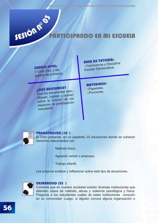 56
ÉTICA, DEMOCRACIA Y GOBERNABILIDAD DESDE LA CONVIVENCIA ESCOLAR
SESIÓN N
°03
PARTICIPANDO EN MI ESCUELA
PRESENTACIÓN (10´)
El Tutor presenta en un papelote, 03 situaciones donde se vulneran
derechos relacionados con:
	 	 Maltrato físico.
	 	 Agresión verbal o amenaza.
	 	 Trabajo infantil.
Les propone analizar y reflexionar sobre este tipo de situaciones.
DESARROLLO (25´)
Comenta que en nuestra sociedad existen diversas instituciones que
atienden casos de maltrato, abuso y violencia psicológica y física.
Pregunta a los estudiantes cuáles de estas instituciones conocen
en su comunidad. Luego, si alguien conoce alguna organización o
MATERIALES:
Papelotes.
Plumones.
GRADO/NIVEL:
V Ciclo (5to. y 6to.
grados de primaria).
AREA DE TUTORÍA:
Convivencia y Disciplina
Escolar Democrática.
¿QUÉ BUSCAMOS?
Que los estudiantes iden-
tifiquen, valoren y opinen
sobre la función de los
espacios de participación
estudiantil.
 