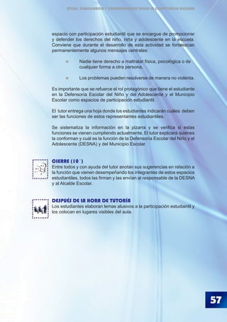 57
espacio con participación estudiantil que se encargue de promocionar
y defender los derechos del niño, niña y adolescente en la escuela.
Conviene que durante el desarrollo de esta actividad se fortalezcan
permanentemente algunos mensajes centrales:
	 	 Nadie tiene derecho a maltratar física, psicológica o de
		 cualquier forma a otra persona.
	 	 Los problemas pueden resolverse de manera no violenta.
Es importante que se refuerce el rol protagónico que tiene el estudiante
en la Defensoría Escolar del Niño y del Adolescente y el Municipio
Escolar como espacios de participación estudiantil.
El tutor entrega una hoja donde los estudiantes indicarán cuáles deben
ser las funciones de estos representantes estudiantiles.
Se sistematiza la información en la pizarra y se verifica si estas
funciones se vienen cumpliendo actualmente. El tutor explicará quiénes
la conforman y cuál es la función de la Defensoría Escolar del Niño y el
Adolescente (DESNA) y del Municipio Escolar.
CIERRE (10´)
Entre todos y con ayuda del tutor anotan sus sugerencias en relación a
la función que vienen desempeñando los integrantes de estos espacios
estudiantiles, todos las firman y las envían al responsable de la DESNA
y al Alcalde Escolar.
DESPUÉS DE LA HORA DE TUTORÍA
Los estudiantes elaboran lemas alusivos a la participación estudiantil y
los colocan en lugares visibles del aula.
BLA
BLA
BLA
ÉTICA, DEMOCRACIA Y GOBERNABILIDAD DESDE LA CONVIVENCIA ESCOLAR
 