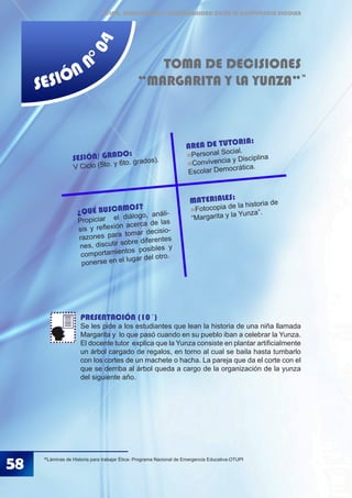 ÉTICA, DEMOCRACIA Y GOBERNABILIDAD DESDE LA CONVIVENCIA ESCOLAR
SESIÓN N
°04
TOMA DE DECISIONES
“MARGARITA Y LA YUNZA”
PRESENTACIÓN (10´)
Se les pide a los estudiantes que lean la historia de una niña llamada
Margarita y lo que pasó cuando en su pueblo iban a celebrar la Yunza.
El docente tutor explica que la Yunza consiste en plantar artificialmente
un árbol cargado de regalos, en torno al cual se baila hasta tumbarlo
con los cortes de un machete o hacha. La pareja que da el corte con el
que se derriba al árbol queda a cargo de la organización de la yunza
del siguiente año.
36
Láminas de Historia para trabajar Ética- Programa Nacional de Emergencia Educativa-OTUPI
36
58
MATERIALES:
Fotocopia de la historia de
“Margarita y la Yunza”.
SESIÓN/ GRADO:
V Ciclo (5to. y 6to. grados).
AREA DE TUTORIA:
Personal Social.
Convivencia y Disciplina
Escolar Democrática.
¿QUÉ BUSCAMOS?
Propiciar el diálogo, análi-
sis y reflexión acerca de las
razones para tomar decisio-
nes, discutir sobre diferentes
comportamientos posibles y
ponerse en el lugar del otro.
 
