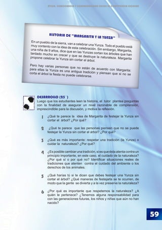 59
DESARROLLO (25´)
Luego que los estudiantes leen la historia, el tutor plantea preguntas
con la finalidad de asegurar un nivel razonable de comprensión,
imprescindible para la discusión, y motiva la reflexión.
¿Qué te parece la idea de Margarita de festejar la Yunza sin
cortar el árbol? ¿Por qué?
¿Qué te parece que las personas piensen que no se puede
festejar la Yunza sin cortar el árbol? ¿Por qué?
¿Qué es más importante: respetar una tradición (la Yunza) o
cuidar la naturaleza? ¿Por qué?
¿Es posible cambiar una tradición, si es que ésta atenta contra un
principio importante, en este caso, el cuidado de la naturaleza?
¿Por qué sí o por qué no? Identificar situaciones reales de
tradiciones que atenten contra el cuidado del ambiente o los
derechos de los animales.
¿Qué harías tú si te dicen que debes festejar una Yunza sin
cortar el árbol? ¿Qué maneras de festejarla se te ocurren, de
modo que la gente se divierta y a la vez preserve la naturaleza?
¿Por qué es importante que respetemos la naturaleza? ¿A
quién le pertenece? ¿Tenemos alguna responsabilidad para
con las generaciones futuras, los niños y niñas que aún no han
nacido?
1
2
3
4
5
6
HISTORIA DE “MARGARITA Y LA YUNZA”
En un pueblo de la sierra, van a celebrar una Yunza. Todo el pueblo estámuy contento con la idea de esta celebración. Sin embargo, Margarita,una niña de 9 años, dice que en las Yunzas cortan los árboles que hantardado mucho en crecer y que se destruye la naturaleza. Margaritapropone celebrar la Yunza sin cortar el árbol.
Pero hay varias personas que no están de acuerdo con Margarita:para ellas la Yunza es una antigua tradición y piensan que si no secorta el árbol la fiesta no puede celebrarse.
ÉTICA, DEMOCRACIA Y GOBERNABILIDAD DESDE LA CONVIVENCIA ESCOLAR
 