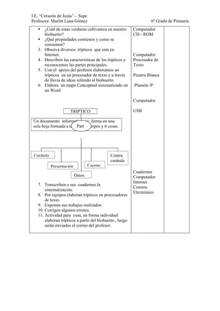 I.E. “Corazón de Jesús” – Supe
Profesora: Marlitt Luna Gómez                                       6º Grado de Primaria
       ¿Cuál de estas verduras cultivamos en nuestro      Computador
        biohuerto?                                         CD - ROM
       ¿Qué propiedades contienen y como se
        consumen?
   3.   Observa diversos trípticos que esta en
        Internet.                                          Computador
   4.   Describen las características de los trípticos y   Procesador de
        reconocemos las partes principales.                Texto
   5.   Con el apoyo del profesor elaboramos un
        trípticos en un procesador de texto y a través     Pizarra Blanca
        de lluvia de ideas referido al biohuerto.
   6.   Elabora un mapa Conceptual sistematizado en        Plumón /P.
        un Word.

                                                           Computador

                      TRIPTICO                             USB

 Un documento informativo; se forma en una
                         Part
 sola hoja formada a través de cuerpos y 6 cosas.




 Caràtula                                     Contra
                                              carátula
            Presentación           Cuerpo
                                                           Cuadernos
                           Datos                           Computador
                                                           Internet
   7. Transcriben a sus cuadernos la
                                                           Correos
       sistematización.
                                                           Electrónico
   8. Por equipos elaboran trípticos en procesadores
       de texto.
   9. Exponen sus trabajos realizados
   10. Corrigen algunos errores.
   11. Actividad para casa; en forma individual
       elaboran trípticos a partir del biohuerto., luego
       serán enviados al correo del profesor.
 