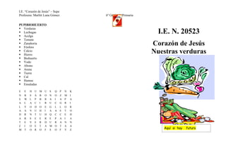 I.E. “Corazón de Jesús” – Supe
Profesora: Marlitt Luna Gómez                6º Grado de Primaria

PUPIBIOHUERTO
 Verduras
 Lechugas
 Acelga
                                                                      I.E. N. 20523
 Tomate
 Zanahoria
 Fósforo
                                                                    Corazón de Jesús
 Calcio
 Hierro
                                                                    Nuestras verduras
 Biohuerto
 Yodo
 Abono
 Arena
 Tierra
 Cal
 Humus
 Ensaladas

E   E   H   U   M   U   S   Q    P   N   K
N   B   S   A   B   O   N   O    Z   M   I
S   W   L   P   B   R   A   I    A   P   A
A   L   A   C   I   R   U   C    G   R   I
L   Y   O   D   O   E   G   L    L   O   R
A   A   V   U   H   I   A   A    E   T   O
D   R   N   T   U   H   Q   C    C   E   H
A   R   S   E   E   R   E   P    A   I   A
T   E   V   E   R   D   U   R    A   N   N
Z   I   O   E   T   A   M   O    T   A   A
M   T   O   R   O   F   S   O    F   Y   Z
                                                                       Aquí si hay   futuro
 