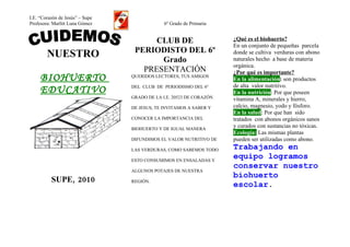 I.E. “Corazón de Jesús” – Supe
Profesora: Marlitt Luna Gómez                 6º Grado de Primaria


                                       CLUB DE                       ¿Qué es el biohuerto?
                                                                     En un conjunto de pequeñas parcela
                                  PERIODISTO DEL 6º
        NUESTRO                         Grado
                                                                     donde se cultiva verduras con abono
                                                                     naturales hecho a base de materia
                                                                     orgánica.
                                    PRESENTACIÓN                     ¿Por qué es importante?
     BIOHUERTO                   QUERIDOS LECTORES, TUS AMIGOS
                                                                     En la alimentación: son productos
                                                                     de alta valor nutritivo.
     EDUCATIVO                   DEL CLUB DE PERIODISMO DEL 6º
                                                                     En la nutrición: Por que poseen
                                 GRADO DE LA I.E. 20523 DE CORAZÓN   vitamina A, minerales y hierro,
                                 DE JESUS, TE INVITAMOS A SABER Y    calcio, magnesio, yodo y fósforo.
                                                                     En la salud: Por que han sido
                                 CONOCER LA IMPORTANCIA DEL          tratados con abonos orgánicos sanos
                                 BIOHUERTO Y DE IGUAL MANERA
                                                                     y curados con sustancias no tóxicas.
                                                                     Ecología: Las mismas plantas
                                 DIFUNDIMOS EL VALOR NUTRITIVO DE    pueden ser utilizadas como abono.
                                 LAS VERDURAS, COMO SABEMOS TODO     Trabajando en
                                 ESTO CONSUMIMOS EN ENSALADAS Y
                                                                     equipo logramos
                                                                     conservar nuestro
                                 ALGUNOS POTAJES DE NUESTRA
                                                                     biohuerto
          SUPE, 2010             REGIÓN.
                                                                     escolar.
 