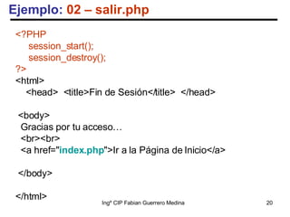 Ejemplo:  02 – salir.php <?PHP session_start(); session_destroy(); ?> <html> <head>  <title>Fin de Sesión</title>  </head> <body> Gracias por tu acceso…  <br><br> <a href=" index.php ">Ir a la Página de Inicio</a> </body> </html> 