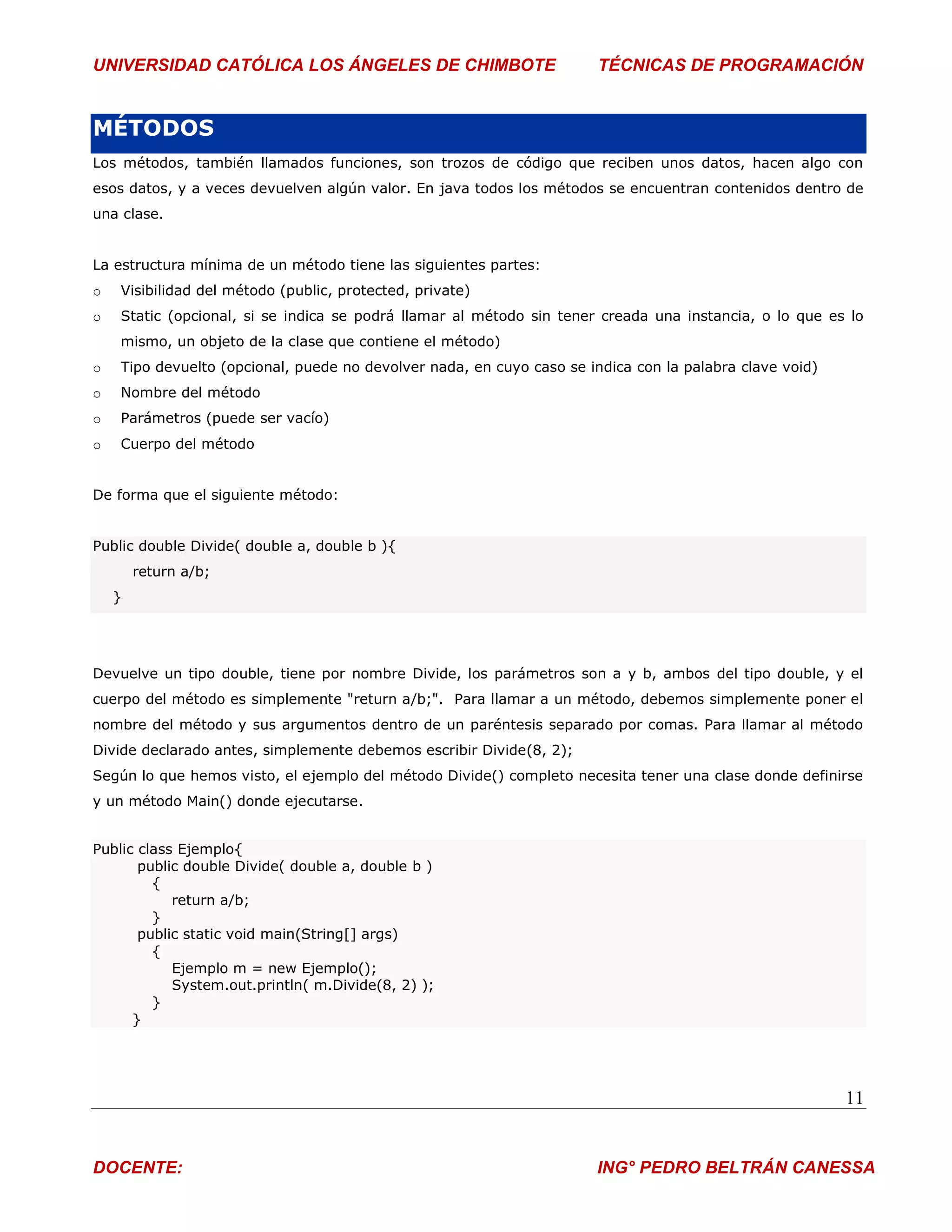 UNIVERSIDAD CATÓLICA LOS ÁNGELES DE CHIMBOTE                           TÉCNICAS DE PROGRAMACIÓN


MÉTODOS
Los métodos, también llamados funciones, son trozos de código que reciben unos datos, hacen algo con
esos datos, y a veces devuelven algún valor. En java todos los métodos se encuentran contenidos dentro de
una clase.


La estructura mínima de un método tiene las siguientes partes:
o   Visibilidad del método (public, protected, private)
o   Static (opcional, si se indica se podrá llamar al método sin tener creada una instancia, o lo que es lo
    mismo, un objeto de la clase que contiene el método)
o   Tipo devuelto (opcional, puede no devolver nada, en cuyo caso se indica con la palabra clave void)
o   Nombre del método
o   Parámetros (puede ser vacío)
o   Cuerpo del método


De forma que el siguiente método:


Public double Divide( double a, double b ){
        return a/b;
    }




Devuelve un tipo double, tiene por nombre Divide, los parámetros son a y b, ambos del tipo double, y el
cuerpo del método es simplemente "return a/b;". Para llamar a un método, debemos simplemente poner el
nombre del método y sus argumentos dentro de un paréntesis separado por comas. Para llamar al método
Divide declarado antes, simplemente debemos escribir Divide(8, 2);
Según lo que hemos visto, el ejemplo del método Divide() completo necesita tener una clase donde definirse
y un método Main() donde ejecutarse.


Public class Ejemplo{
       public double Divide( double a, double b )
         {
            return a/b;
         }
       public static void main(String[] args)
         {
            Ejemplo m = new Ejemplo();
            System.out.println( m.Divide(8, 2) );
         }
      }




                                                                                                         11


DOCENTE:                                                              ING° PEDRO BELTRÁN CANESSA
 