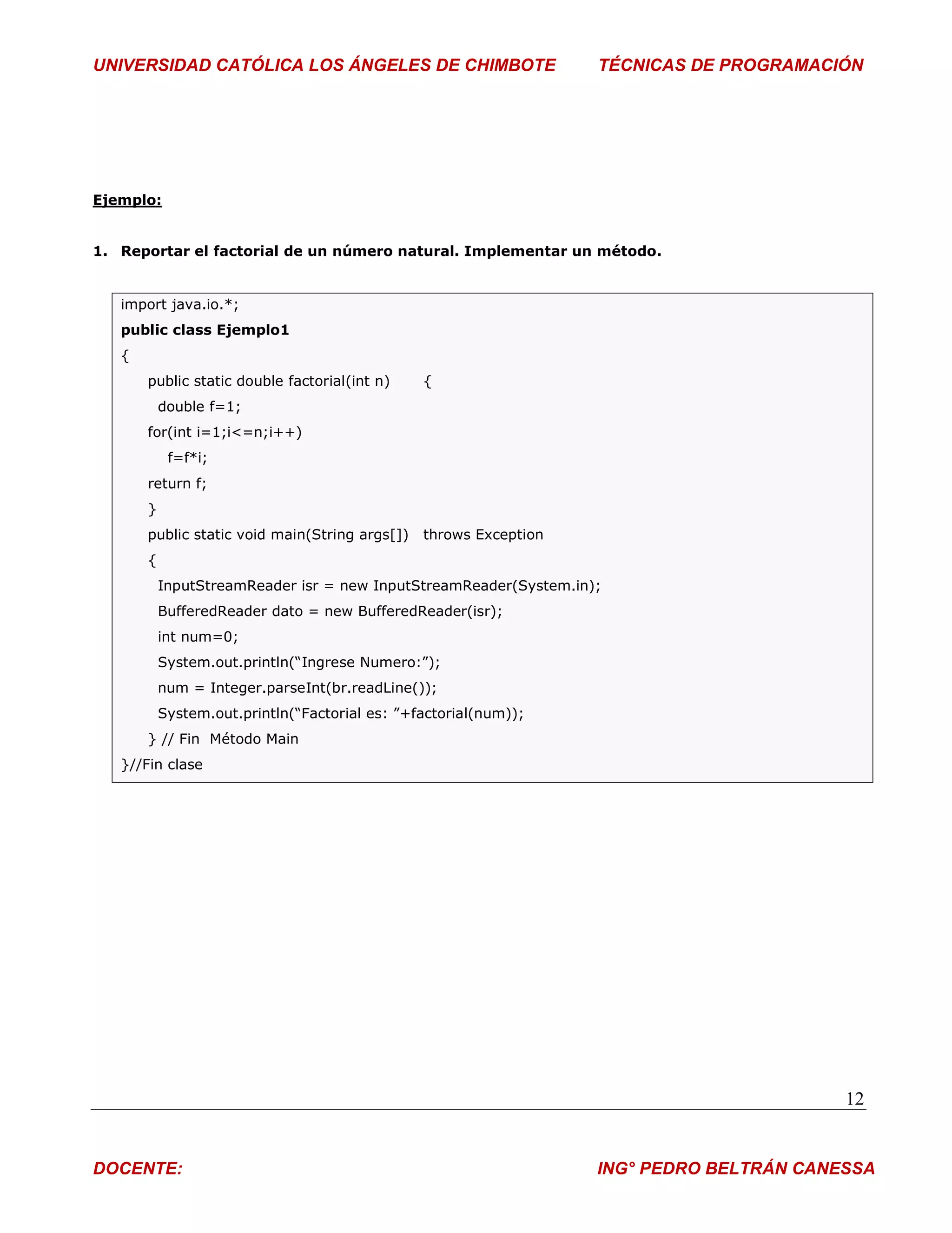 UNIVERSIDAD CATÓLICA LOS ÁNGELES DE CHIMBOTE                       TÉCNICAS DE PROGRAMACIÓN




Ejemplo:


1. Reportar el factorial de un número natural. Implementar un método.


   import java.io.*;
   public class Ejemplo1
   {
       public static double factorial(int n)    {
           double f=1;
       for(int i=1;i<=n;i++)
            f=f*i;
       return f;
       }
       public static void main(String args[])   throws Exception
       {
           InputStreamReader isr = new InputStreamReader(System.in);
           BufferedReader dato = new BufferedReader(isr);
           int num=0;
           System.out.println(“Ingrese Numero:”);
           num = Integer.parseInt(br.readLine());
           System.out.println(“Factorial es: ”+factorial(num));
       } // Fin Método Main
   }//Fin clase




                                                                                          12


DOCENTE:                                                           ING° PEDRO BELTRÁN CANESSA
 