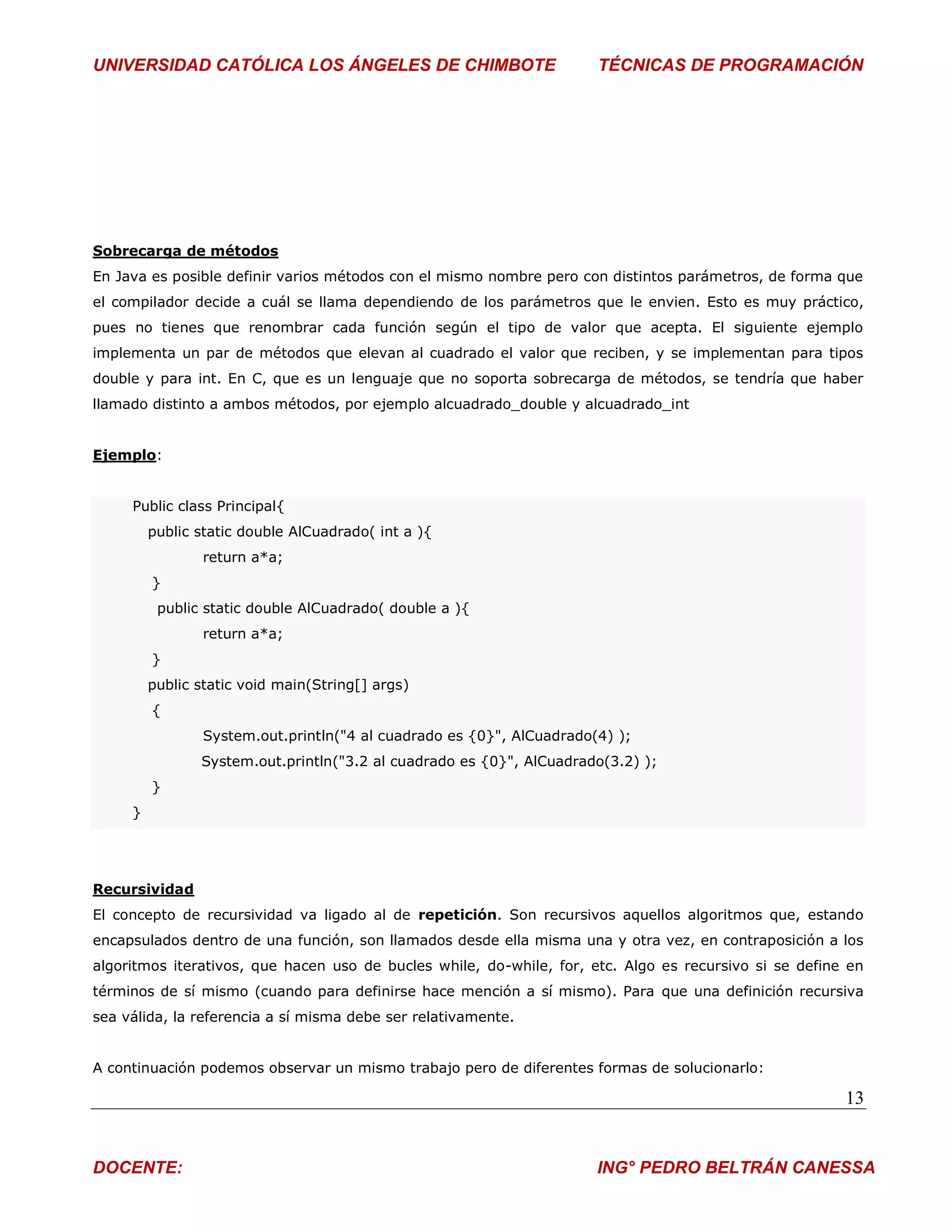 UNIVERSIDAD CATÓLICA LOS ÁNGELES DE CHIMBOTE                           TÉCNICAS DE PROGRAMACIÓN




Sobrecarga de métodos
En Java es posible definir varios métodos con el mismo nombre pero con distintos parámetros, de forma que
el compilador decide a cuál se llama dependiendo de los parámetros que le envien. Esto es muy práctico,
pues no tienes que renombrar cada función según el tipo de valor que acepta. El siguiente ejemplo
implementa un par de métodos que elevan al cuadrado el valor que reciben, y se implementan para tipos
double y para int. En C, que es un lenguaje que no soporta sobrecarga de métodos, se tendría que haber
llamado distinto a ambos métodos, por ejemplo alcuadrado_double y alcuadrado_int


Ejemplo:


     Public class Principal{
         public static double AlCuadrado( int a ){
                 return a*a;
         }
          public static double AlCuadrado( double a ){
                 return a*a;
         }
         public static void main(String[] args)
         {
                 System.out.println("4 al cuadrado es {0}", AlCuadrado(4) );
                System.out.println("3.2 al cuadrado es {0}", AlCuadrado(3.2) );
         }
     }




Recursividad
El concepto de recursividad va ligado al de repetición. Son recursivos aquellos algoritmos que, estando
encapsulados dentro de una función, son llamados desde ella misma una y otra vez, en contraposición a los
algoritmos iterativos, que hacen uso de bucles while, do-while, for, etc. Algo es recursivo si se define en
términos de sí mismo (cuando para definirse hace mención a sí mismo). Para que una definición recursiva
sea válida, la referencia a sí misma debe ser relativamente.


A continuación podemos observar un mismo trabajo pero de diferentes formas de solucionarlo:

                                                                                                        13


DOCENTE:                                                               ING° PEDRO BELTRÁN CANESSA
 