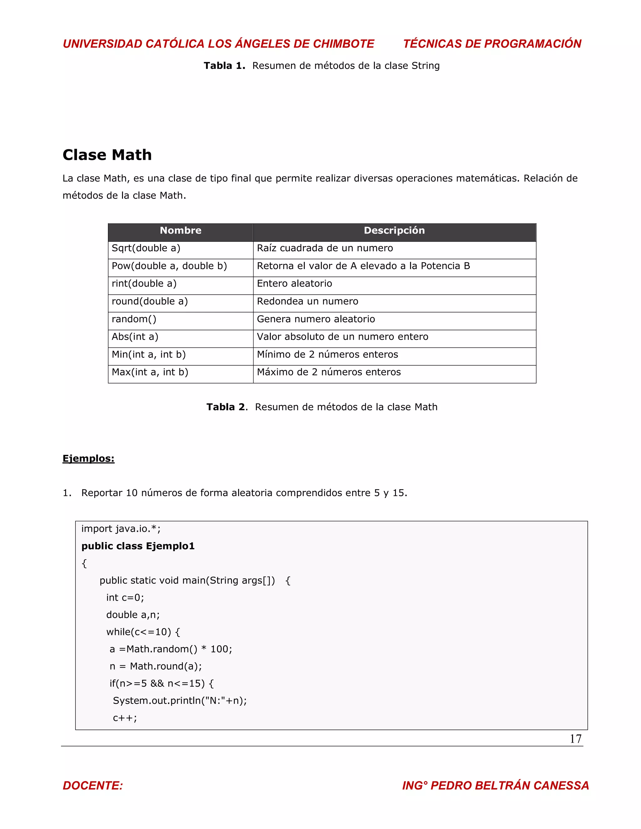UNIVERSIDAD CATÓLICA LOS ÁNGELES DE CHIMBOTE                            TÉCNICAS DE PROGRAMACIÓN
                                Tabla 1. Resumen de métodos de la clase String




Clase Math
La clase Math, es una clase de tipo final que permite realizar diversas operaciones matemáticas. Relación de
métodos de la clase Math.


                       Nombre                                   Descripción
          Sqrt(double a)                  Raíz cuadrada de un numero
          Pow(double a, double b)         Retorna el valor de A elevado a la Potencia B
          rint(double a)                  Entero aleatorio
          round(double a)                 Redondea un numero
          random()                        Genera numero aleatorio
          Abs(int a)                      Valor absoluto de un numero entero
          Min(int a, int b)               Mínimo de 2 números enteros
          Max(int a, int b)               Máximo de 2 números enteros


                                Tabla 2. Resumen de métodos de la clase Math




Ejemplos:


1. Reportar 10 números de forma aleatoria comprendidos entre 5 y 15.


   import java.io.*;
   public class Ejemplo1
   {
       public static void main(String args[])   {
         int c=0;
         double a,n;
         while(c<=10) {
         a =Math.random() * 100;
         n = Math.round(a);
         if(n>=5 && n<=15) {
          System.out.println("N:"+n);
          c++;

                                                                                                          17


DOCENTE:                                                                ING° PEDRO BELTRÁN CANESSA
 