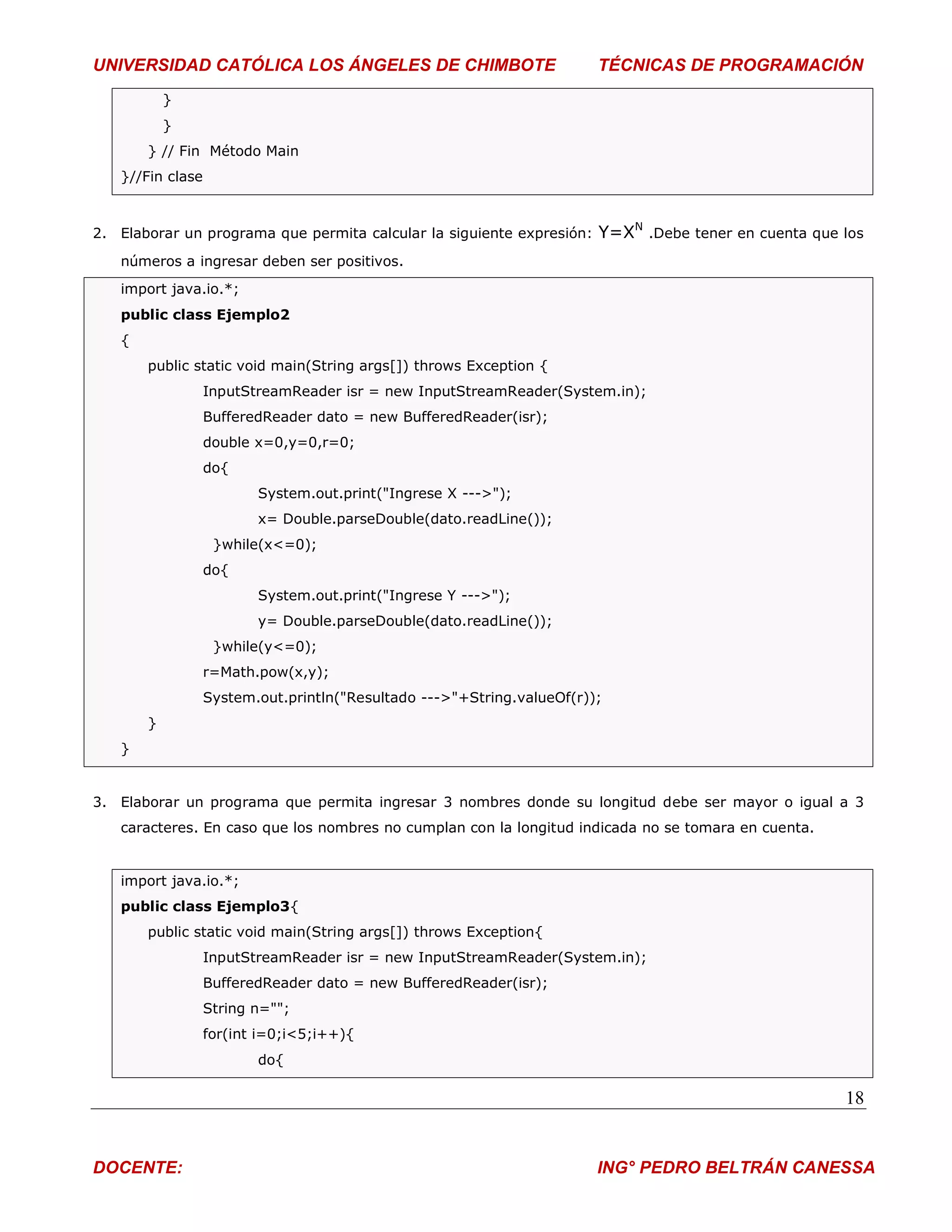 UNIVERSIDAD CATÓLICA LOS ÁNGELES DE CHIMBOTE                            TÉCNICAS DE PROGRAMACIÓN
           }
           }
       } // Fin Método Main
   }//Fin clase



2. Elaborar un programa que permita calcular la siguiente expresión:    Y=XN .Debe tener en cuenta que los
   números a ingresar deben ser positivos.
   import java.io.*;
   public class Ejemplo2
   {
       public static void main(String args[]) throws Exception {
                  InputStreamReader isr = new InputStreamReader(System.in);
                  BufferedReader dato = new BufferedReader(isr);
                  double x=0,y=0,r=0;
                  do{
                         System.out.print("Ingrese X --->");
                         x= Double.parseDouble(dato.readLine());
                   }while(x<=0);
                  do{
                         System.out.print("Ingrese Y --->");
                         y= Double.parseDouble(dato.readLine());
                   }while(y<=0);
                  r=Math.pow(x,y);
                  System.out.println("Resultado --->"+String.valueOf(r));
       }
   }


3. Elaborar un programa que permita ingresar 3 nombres donde su longitud debe ser mayor o igual a 3
   caracteres. En caso que los nombres no cumplan con la longitud indicada no se tomara en cuenta.


   import java.io.*;
   public class Ejemplo3{
       public static void main(String args[]) throws Exception{
                  InputStreamReader isr = new InputStreamReader(System.in);
                  BufferedReader dato = new BufferedReader(isr);
                  String n="";
                  for(int i=0;i<5;i++){
                         do{

                                                                                                       18


DOCENTE:                                                                ING° PEDRO BELTRÁN CANESSA
 