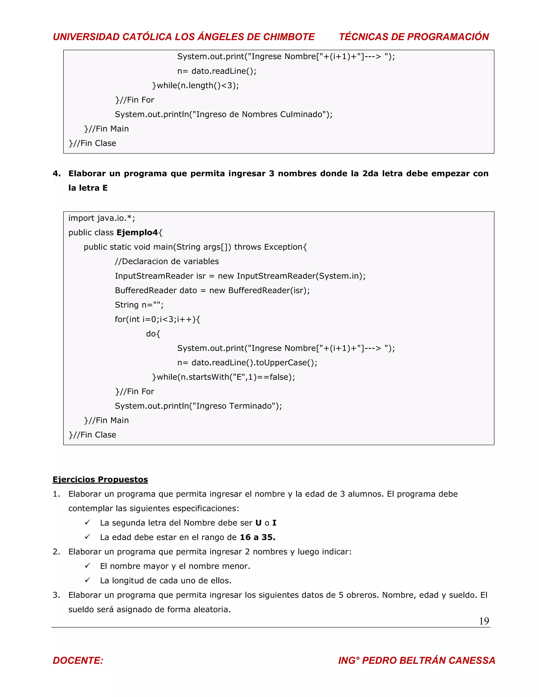 UNIVERSIDAD CATÓLICA LOS ÁNGELES DE CHIMBOTE                          TÉCNICAS DE PROGRAMACIÓN
                               System.out.print("Ingrese Nombre["+(i+1)+"]---> ");
                               n= dato.readLine();
                         }while(n.length()<3);
                }//Fin For
                System.out.println("Ingreso de Nombres Culminado");
       }//Fin Main
   }//Fin Clase


4. Elaborar un programa que permita ingresar 3 nombres donde la 2da letra debe empezar con
   la letra E


   import java.io.*;
   public class Ejemplo4{
       public static void main(String args[]) throws Exception{
                //Declaracion de variables
                InputStreamReader isr = new InputStreamReader(System.in);
                BufferedReader dato = new BufferedReader(isr);
                String n="";
                for(int i=0;i<3;i++){
                       do{
                               System.out.print("Ingrese Nombre["+(i+1)+"]---> ");
                               n= dato.readLine().toUpperCase();
                         }while(n.startsWith("E",1)==false);
                }//Fin For
                System.out.println("Ingreso Terminado");
       }//Fin Main
   }//Fin Clase




Ejercicios Propuestos
1. Elaborar un programa que permita ingresar el nombre y la edad de 3 alumnos. El programa debe
   contemplar las siguientes especificaciones:
          La segunda letra del Nombre debe ser U o I
          La edad debe estar en el rango de 16 a 35.
2. Elaborar un programa que permita ingresar 2 nombres y luego indicar:
          El nombre mayor y el nombre menor.
          La longitud de cada uno de ellos.
3. Elaborar un programa que permita ingresar los siguientes datos de 5 obreros. Nombre, edad y sueldo. El
   sueldo será asignado de forma aleatoria.
                                                                                                      19


DOCENTE:                                                              ING° PEDRO BELTRÁN CANESSA
 
