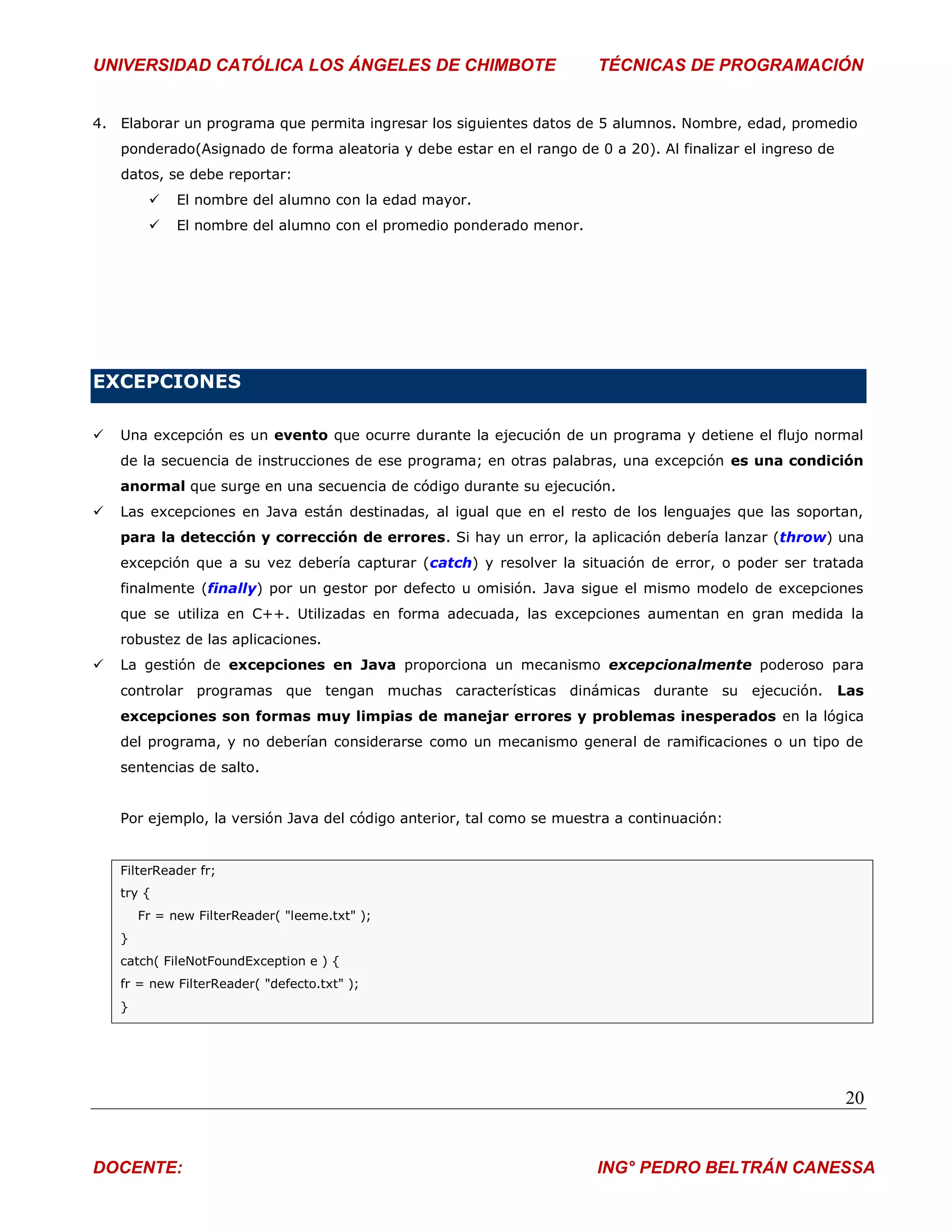 UNIVERSIDAD CATÓLICA LOS ÁNGELES DE CHIMBOTE                           TÉCNICAS DE PROGRAMACIÓN


4. Elaborar un programa que permita ingresar los siguientes datos de 5 alumnos. Nombre, edad, promedio
    ponderado(Asignado de forma aleatoria y debe estar en el rango de 0 a 20). Al finalizar el ingreso de
    datos, se debe reportar:
             El nombre del alumno con la edad mayor.
             El nombre del alumno con el promedio ponderado menor.




EXCEPCIONES

   Una excepción es un evento que ocurre durante la ejecución de un programa y detiene el flujo normal
    de la secuencia de instrucciones de ese programa; en otras palabras, una excepción es una condición
    anormal que surge en una secuencia de código durante su ejecución.
   Las excepciones en Java están destinadas, al igual que en el resto de los lenguajes que las soportan,
    para la detección y corrección de errores. Si hay un error, la aplicación debería lanzar (throw) una
    excepción que a su vez debería capturar (catch) y resolver la situación de error, o poder ser tratada
    finalmente (finally) por un gestor por defecto u omisión. Java sigue el mismo modelo de excepciones
    que se utiliza en C++. Utilizadas en forma adecuada, las excepciones aumentan en gran medida la
    robustez de las aplicaciones.
   La gestión de excepciones en Java proporciona un mecanismo excepcionalmente poderoso para
    controlar programas que tengan muchas características dinámicas durante su ejecución.                   Las
    excepciones son formas muy limpias de manejar errores y problemas inesperados en la lógica
    del programa, y no deberían considerarse como un mecanismo general de ramificaciones o un tipo de
    sentencias de salto.


    Por ejemplo, la versión Java del código anterior, tal como se muestra a continuación:


    FilterReader fr;
    try {
        Fr = new FilterReader( "leeme.txt" );
    }
    catch( FileNotFoundException e ) {
    fr = new FilterReader( "defecto.txt" );
    }




                                                                                                            20


DOCENTE:                                                               ING° PEDRO BELTRÁN CANESSA
 