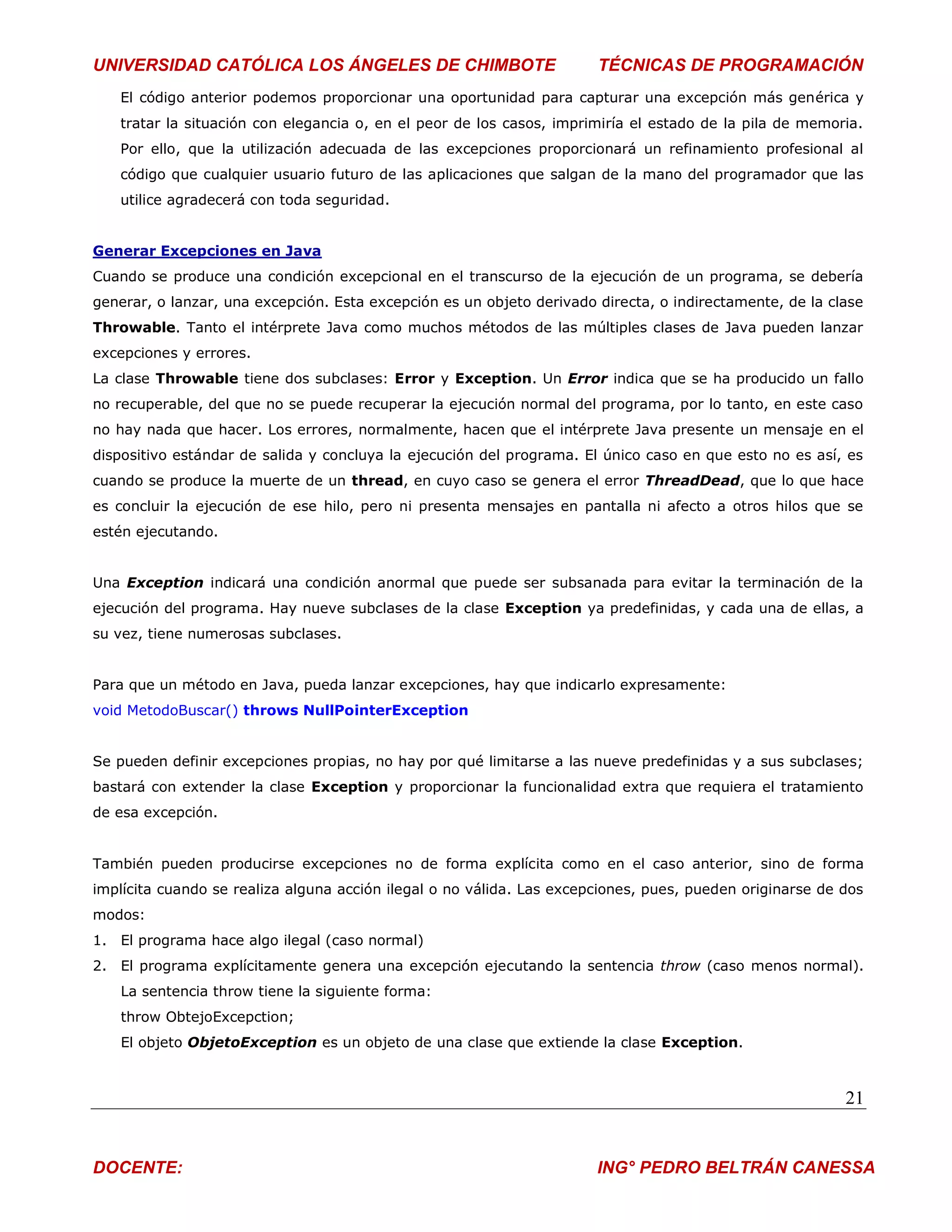 UNIVERSIDAD CATÓLICA LOS ÁNGELES DE CHIMBOTE                           TÉCNICAS DE PROGRAMACIÓN
   El código anterior podemos proporcionar una oportunidad para capturar una excepción más genérica y
   tratar la situación con elegancia o, en el peor de los casos, imprimiría el estado de la pila de memoria.
   Por ello, que la utilización adecuada de las excepciones proporcionará un refinamiento profesional al
   código que cualquier usuario futuro de las aplicaciones que salgan de la mano del programador que las
   utilice agradecerá con toda seguridad.


Generar Excepciones en Java
Cuando se produce una condición excepcional en el transcurso de la ejecución de un programa, se debería
generar, o lanzar, una excepción. Esta excepción es un objeto derivado directa, o indirectamente, de la clase
Throwable. Tanto el intérprete Java como muchos métodos de las múltiples clases de Java pueden lanzar
excepciones y errores.
La clase Throwable tiene dos subclases: Error y Exception. Un Error indica que se ha producido un fallo
no recuperable, del que no se puede recuperar la ejecución normal del programa, por lo tanto, en este caso
no hay nada que hacer. Los errores, normalmente, hacen que el intérprete Java presente un mensaje en el
dispositivo estándar de salida y concluya la ejecución del programa. El único caso en que esto no es así, es
cuando se produce la muerte de un thread, en cuyo caso se genera el error ThreadDead, que lo que hace
es concluir la ejecución de ese hilo, pero ni presenta mensajes en pantalla ni afecto a otros hilos que se
estén ejecutando.


Una Exception indicará una condición anormal que puede ser subsanada para evitar la terminación de la
ejecución del programa. Hay nueve subclases de la clase Exception ya predefinidas, y cada una de ellas, a
su vez, tiene numerosas subclases.


Para que un método en Java, pueda lanzar excepciones, hay que indicarlo expresamente:
void MetodoBuscar() throws NullPointerException


Se pueden definir excepciones propias, no hay por qué limitarse a las nueve predefinidas y a sus subclases;
bastará con extender la clase Exception y proporcionar la funcionalidad extra que requiera el tratamiento
de esa excepción.


También pueden producirse excepciones no de forma explícita como en el caso anterior, sino de forma
implícita cuando se realiza alguna acción ilegal o no válida. Las excepciones, pues, pueden originarse de dos
modos:
1. El programa hace algo ilegal (caso normal)
2. El programa explícitamente genera una excepción ejecutando la sentencia throw (caso menos normal).
   La sentencia throw tiene la siguiente forma:
   throw ObtejoExcepction;
   El objeto ObjetoException es un objeto de una clase que extiende la clase Exception.



                                                                                                          21


DOCENTE:                                                               ING° PEDRO BELTRÁN CANESSA
 