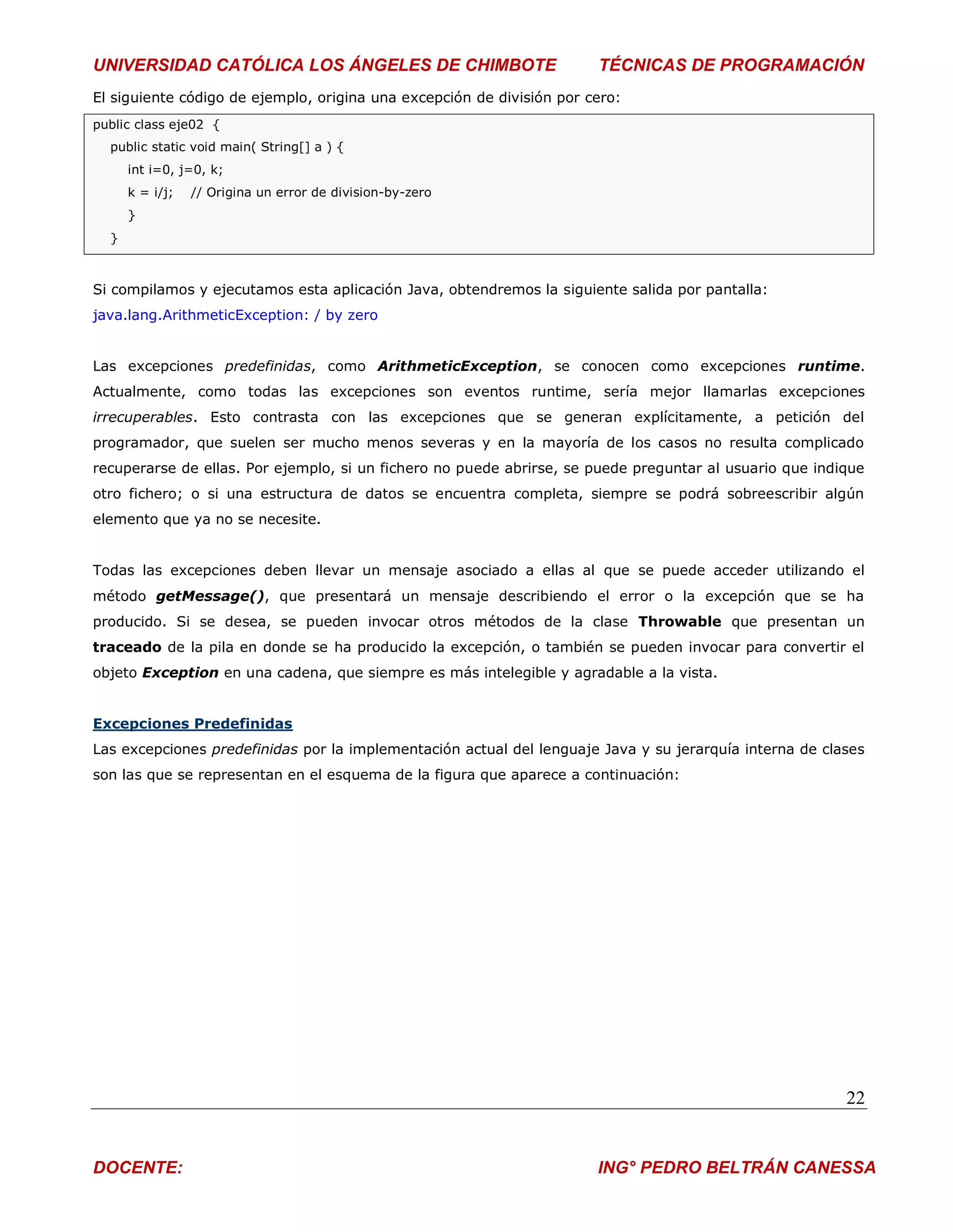 UNIVERSIDAD CATÓLICA LOS ÁNGELES DE CHIMBOTE                           TÉCNICAS DE PROGRAMACIÓN
El siguiente código de ejemplo, origina una excepción de división por cero:
public class eje02 {
  public static void main( String[] a ) {
      int i=0, j=0, k;
      k = i/j;   // Origina un error de division-by-zero
      }
  }



Si compilamos y ejecutamos esta aplicación Java, obtendremos la siguiente salida por pantalla:
java.lang.ArithmeticException: / by zero


Las excepciones predefinidas, como ArithmeticException, se conocen como excepciones runtime.
Actualmente, como todas las excepciones son eventos runtime, sería mejor llamarlas excepciones
irrecuperables. Esto contrasta con las excepciones que se generan explícitamente, a petición del
programador, que suelen ser mucho menos severas y en la mayoría de los casos no resulta complicado
recuperarse de ellas. Por ejemplo, si un fichero no puede abrirse, se puede preguntar al usuario que indique
otro fichero; o si una estructura de datos se encuentra completa, siempre se podrá sobreescribir algún
elemento que ya no se necesite.


Todas las excepciones deben llevar un mensaje asociado a ellas al que se puede acceder utilizando el
método getMessage(), que presentará un mensaje describiendo el error o la excepción que se ha
producido. Si se desea, se pueden invocar otros métodos de la clase Throwable que presentan un
traceado de la pila en donde se ha producido la excepción, o también se pueden invocar para convertir el
objeto Exception en una cadena, que siempre es más intelegible y agradable a la vista.


Excepciones Predefinidas
Las excepciones predefinidas por la implementación actual del lenguaje Java y su jerarquía interna de clases
son las que se representan en el esquema de la figura que aparece a continuación:




                                                                                                         22


DOCENTE:                                                               ING° PEDRO BELTRÁN CANESSA
 