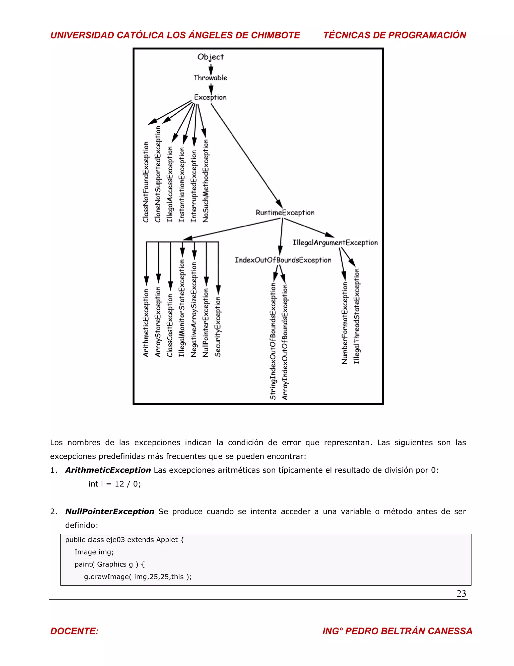 UNIVERSIDAD CATÓLICA LOS ÁNGELES DE CHIMBOTE                        TÉCNICAS DE PROGRAMACIÓN




Los nombres de las excepciones indican la condición de error que representan. Las siguientes son las
excepciones predefinidas más frecuentes que se pueden encontrar:
1. ArithmeticException Las excepciones aritméticas son típicamente el resultado de división por 0:
          int i = 12 / 0;


2. NullPointerException Se produce cuando se intenta acceder a una variable o método antes de ser
   definido:
   public class eje03 extends Applet {
      Image img;
      paint( Graphics g ) {
        g.drawImage( img,25,25,this );

                                                                                                     23


DOCENTE:                                                            ING° PEDRO BELTRÁN CANESSA
 