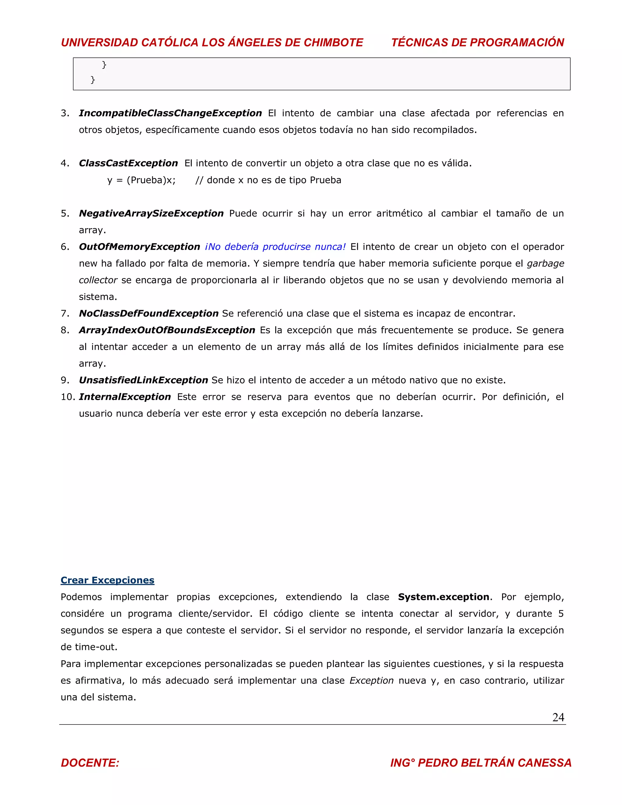 UNIVERSIDAD CATÓLICA LOS ÁNGELES DE CHIMBOTE                          TÉCNICAS DE PROGRAMACIÓN
          }
      }



3. IncompatibleClassChangeException El intento de cambiar una clase afectada por referencias en
   otros objetos, específicamente cuando esos objetos todavía no han sido recompilados.


4. ClassCastException El intento de convertir un objeto a otra clase que no es válida.
              y = (Prueba)x;   // donde x no es de tipo Prueba


5. NegativeArraySizeException Puede ocurrir si hay un error aritmético al cambiar el tamaño de un
   array.
6. OutOfMemoryException ¡No debería producirse nunca! El intento de crear un objeto con el operador
   new ha fallado por falta de memoria. Y siempre tendría que haber memoria suficiente porque el garbage
   collector se encarga de proporcionarla al ir liberando objetos que no se usan y devolviendo memoria al
   sistema.
7. NoClassDefFoundException Se referenció una clase que el sistema es incapaz de encontrar.
8. ArrayIndexOutOfBoundsException Es la excepción que más frecuentemente se produce. Se genera
   al intentar acceder a un elemento de un array más allá de los límites definidos inicialmente para ese
   array.
9. UnsatisfiedLinkException Se hizo el intento de acceder a un método nativo que no existe.
10. InternalException Este error se reserva para eventos que no deberían ocurrir. Por definición, el
   usuario nunca debería ver este error y esta excepción no debería lanzarse.




Crear Excepciones
Podemos implementar propias excepciones, extendiendo la clase System.exception. Por ejemplo,
considére un programa cliente/servidor. El código cliente se intenta conectar al servidor, y durante 5
segundos se espera a que conteste el servidor. Si el servidor no responde, el servidor lanzaría la excepción
de time-out.
Para implementar excepciones personalizadas se pueden plantear las siguientes cuestiones, y si la respuesta
es afirmativa, lo más adecuado será implementar una clase Exception nueva y, en caso contrario, utilizar
una del sistema.

                                                                                                         24


DOCENTE:                                                              ING° PEDRO BELTRÁN CANESSA
 