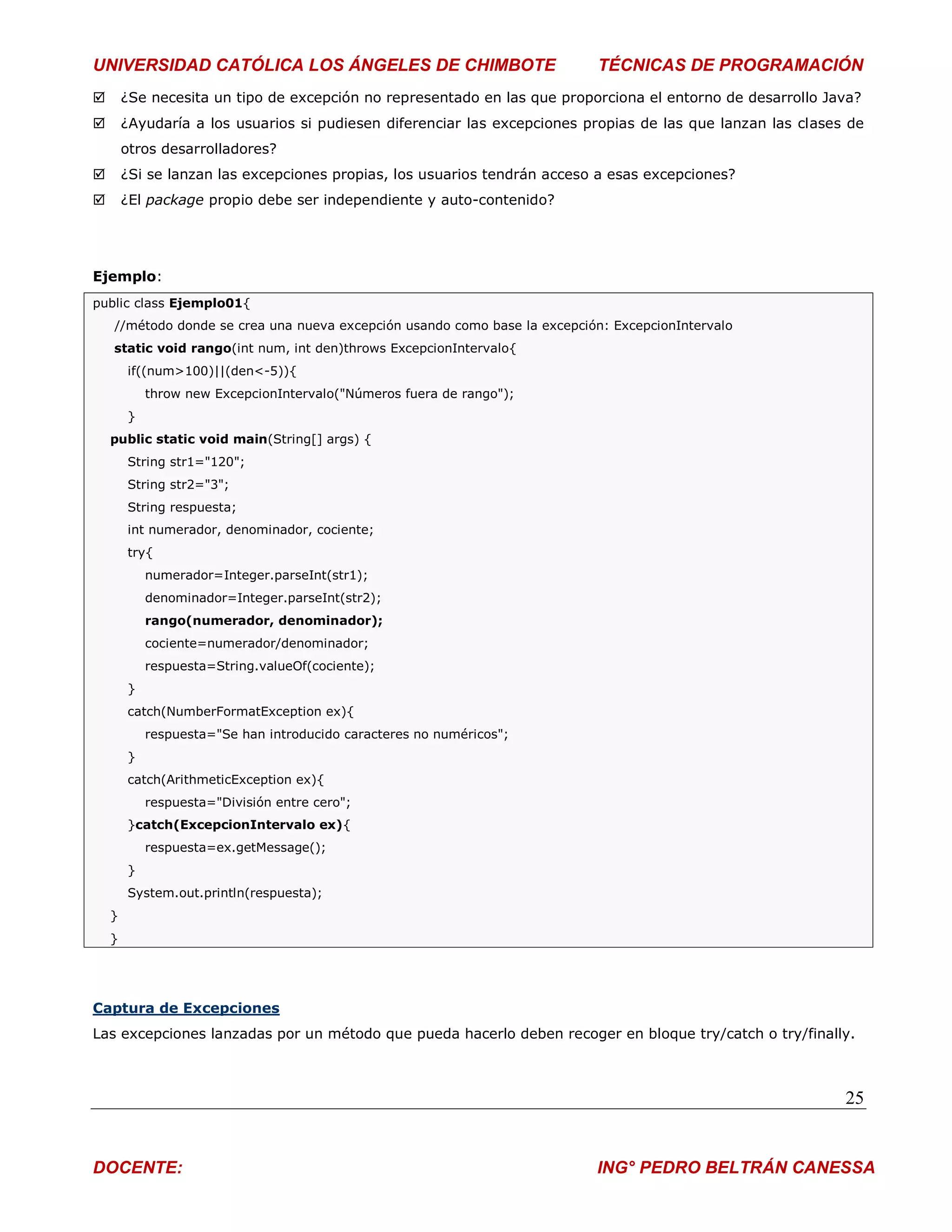 UNIVERSIDAD CATÓLICA LOS ÁNGELES DE CHIMBOTE                               TÉCNICAS DE PROGRAMACIÓN
       ¿Se necesita un tipo de excepción no representado en las que proporciona el entorno de desarrollo Java?
       ¿Ayudaría a los usuarios si pudiesen diferenciar las excepciones propias de las que lanzan las clases de
        otros desarrolladores?
       ¿Si se lanzan las excepciones propias, los usuarios tendrán acceso a esas excepciones?
       ¿El package propio debe ser independiente y auto-contenido?




Ejemplo:
public class Ejemplo01{
    //método donde se crea una nueva excepción usando como base la excepción: ExcepcionIntervalo
    static void rango(int num, int den)throws ExcepcionIntervalo{
        if((num>100)||(den<-5)){
            throw new ExcepcionIntervalo("Números fuera de rango");
        }
    public static void main(String[] args) {
        String str1="120";
        String str2="3";
        String respuesta;
        int numerador, denominador, cociente;
        try{
            numerador=Integer.parseInt(str1);
            denominador=Integer.parseInt(str2);
            rango(numerador, denominador);
            cociente=numerador/denominador;
            respuesta=String.valueOf(cociente);
        }
        catch(NumberFormatException ex){
            respuesta="Se han introducido caracteres no numéricos";
        }
        catch(ArithmeticException ex){
            respuesta="División entre cero";
        }catch(ExcepcionIntervalo ex){
            respuesta=ex.getMessage();
        }
        System.out.println(respuesta);
    }
    }




Captura de Excepciones
Las excepciones lanzadas por un método que pueda hacerlo deben recoger en bloque try/catch o try/finally.



                                                                                                             25


DOCENTE:                                                                   ING° PEDRO BELTRÁN CANESSA
 