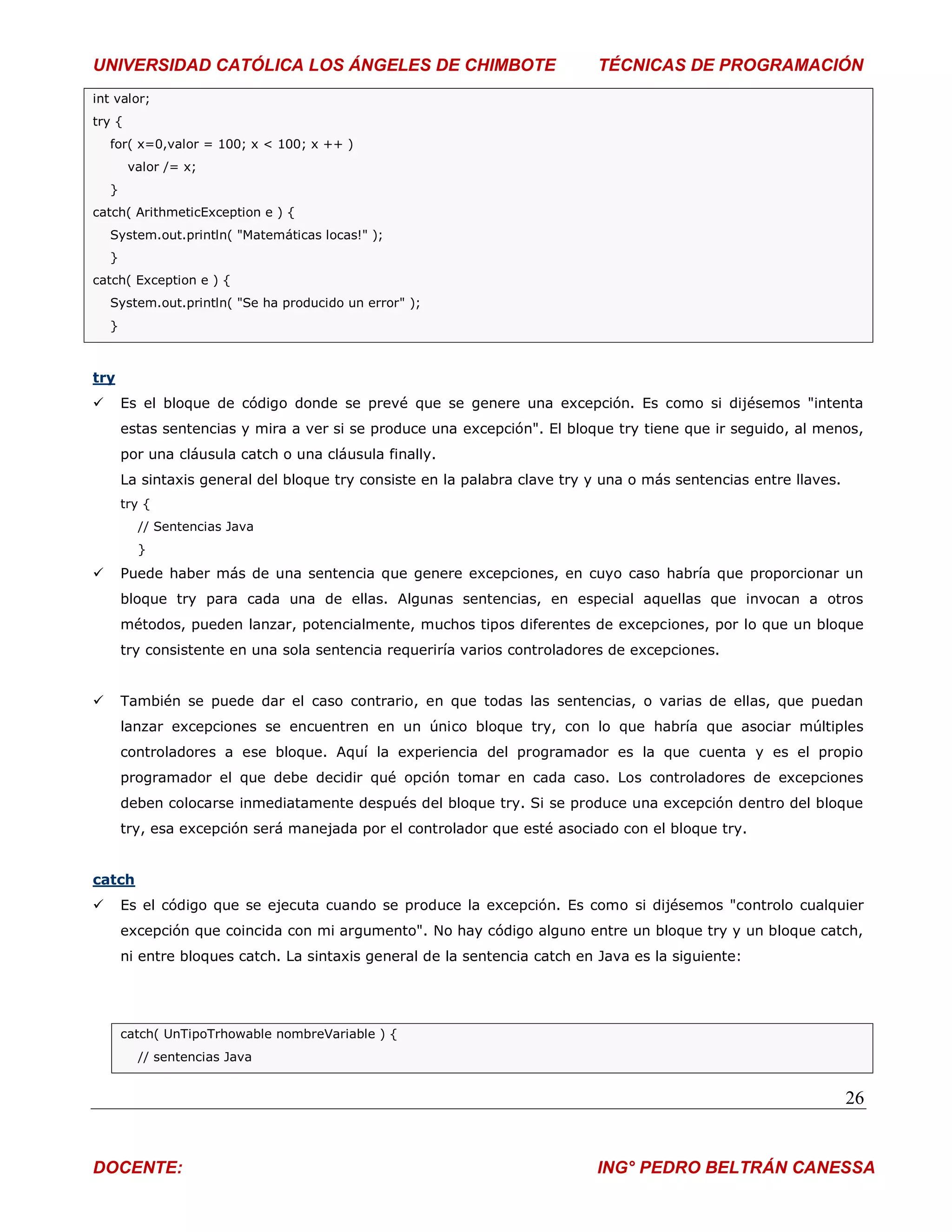 UNIVERSIDAD CATÓLICA LOS ÁNGELES DE CHIMBOTE                                 TÉCNICAS DE PROGRAMACIÓN
int valor;
try {
    for( x=0,valor = 100; x < 100; x ++ )
         valor /= x;
    }
catch( ArithmeticException e ) {
    System.out.println( "Matemáticas locas!" );
    }
catch( Exception e ) {
    System.out.println( "Se ha producido un error" );
    }



try
       Es el bloque de código donde se prevé que se genere una excepción. Es como si dijésemos "intenta
        estas sentencias y mira a ver si se produce una excepción". El bloque try tiene que ir seguido, al menos,
        por una cláusula catch o una cláusula finally.
        La sintaxis general del bloque try consiste en la palabra clave try y una o más sentencias entre llaves.
        try {
          // Sentencias Java
          }
       Puede haber más de una sentencia que genere excepciones, en cuyo caso habría que proporcionar un
        bloque try para cada una de ellas. Algunas sentencias, en especial aquellas que invocan a otros
        métodos, pueden lanzar, potencialmente, muchos tipos diferentes de excepciones, por lo que un bloque
        try consistente en una sola sentencia requeriría varios controladores de excepciones.


       También se puede dar el caso contrario, en que todas las sentencias, o varias de ellas, que puedan
        lanzar excepciones se encuentren en un único bloque try, con lo que habría que asociar múltiples
        controladores a ese bloque. Aquí la experiencia del programador es la que cuenta y es el propio
        programador el que debe decidir qué opción tomar en cada caso. Los controladores de excepciones
        deben colocarse inmediatamente después del bloque try. Si se produce una excepción dentro del bloque
        try, esa excepción será manejada por el controlador que esté asociado con el bloque try.


catch
       Es el código que se ejecuta cuando se produce la excepción. Es como si dijésemos "controlo cualquier
        excepción que coincida con mi argumento". No hay código alguno entre un bloque try y un bloque catch,
        ni entre bloques catch. La sintaxis general de la sentencia catch en Java es la siguiente:




        catch( UnTipoTrhowable nombreVariable ) {
          // sentencias Java


                                                                                                                   26


DOCENTE:                                                                     ING° PEDRO BELTRÁN CANESSA
 