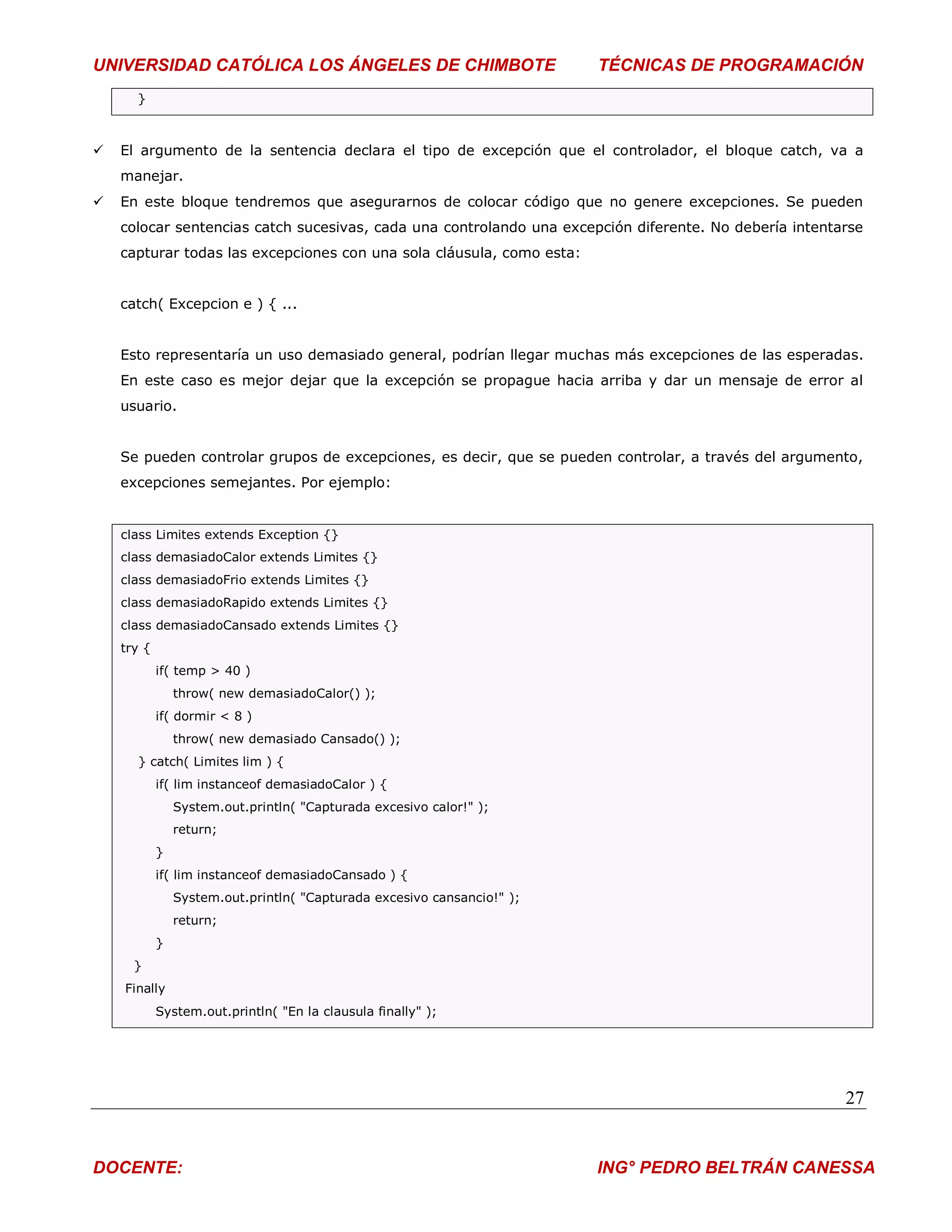 UNIVERSIDAD CATÓLICA LOS ÁNGELES DE CHIMBOTE                             TÉCNICAS DE PROGRAMACIÓN
      }



   El argumento de la sentencia declara el tipo de excepción que el controlador, el bloque catch, va a
    manejar.
   En este bloque tendremos que asegurarnos de colocar código que no genere excepciones. Se pueden
    colocar sentencias catch sucesivas, cada una controlando una excepción diferente. No debería intentarse
    capturar todas las excepciones con una sola cláusula, como esta:


    catch( Excepcion e ) { ...


    Esto representaría un uso demasiado general, podrían llegar muchas más excepciones de las esperadas.
    En este caso es mejor dejar que la excepción se propague hacia arriba y dar un mensaje de error al
    usuario.


    Se pueden controlar grupos de excepciones, es decir, que se pueden controlar, a través del argumento,
    excepciones semejantes. Por ejemplo:


    class Limites extends Exception {}
    class demasiadoCalor extends Limites {}
    class demasiadoFrio extends Limites {}
    class demasiadoRapido extends Limites {}
    class demasiadoCansado extends Limites {}
    try {
            if( temp > 40 )
                throw( new demasiadoCalor() );
            if( dormir < 8 )
                throw( new demasiado Cansado() );
      } catch( Limites lim ) {
            if( lim instanceof demasiadoCalor ) {
                System.out.println( "Capturada excesivo calor!" );
                return;
            }
            if( lim instanceof demasiadoCansado ) {
                System.out.println( "Capturada excesivo cansancio!" );
                return;
            }
      }
    Finally
            System.out.println( "En la clausula finally" );




                                                                                                        27


DOCENTE:                                                                 ING° PEDRO BELTRÁN CANESSA
 