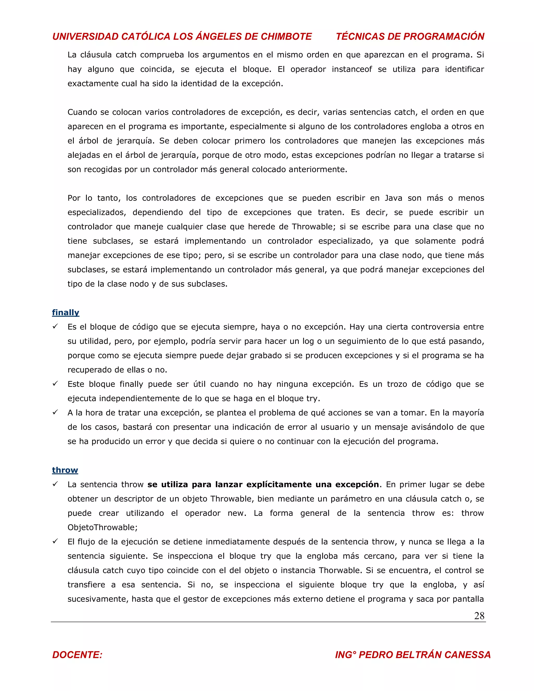 UNIVERSIDAD CATÓLICA LOS ÁNGELES DE CHIMBOTE                           TÉCNICAS DE PROGRAMACIÓN
    La cláusula catch comprueba los argumentos en el mismo orden en que aparezcan en el programa. Si
    hay alguno que coincida, se ejecuta el bloque. El operador instanceof se utiliza para identificar
    exactamente cual ha sido la identidad de la excepción.


    Cuando se colocan varios controladores de excepción, es decir, varias sentencias catch, el orden en que
    aparecen en el programa es importante, especialmente si alguno de los controladores engloba a otros en
    el árbol de jerarquía. Se deben colocar primero los controladores que manejen las excepciones más
    alejadas en el árbol de jerarquía, porque de otro modo, estas excepciones podrían no llegar a tratarse si
    son recogidas por un controlador más general colocado anteriormente.


    Por lo tanto, los controladores de excepciones que se pueden escribir en Java son más o menos
    especializados, dependiendo del tipo de excepciones que traten. Es decir, se puede escribir un
    controlador que maneje cualquier clase que herede de Throwable; si se escribe para una clase que no
    tiene subclases, se estará implementando un controlador especializado, ya que solamente podrá
    manejar excepciones de ese tipo; pero, si se escribe un controlador para una clase nodo, que tiene más
    subclases, se estará implementando un controlador más general, ya que podrá manejar excepciones del
    tipo de la clase nodo y de sus subclases.


finally
   Es el bloque de código que se ejecuta siempre, haya o no excepción. Hay una cierta controversia entre
    su utilidad, pero, por ejemplo, podría servir para hacer un log o un seguimiento de lo que está pasando,
    porque como se ejecuta siempre puede dejar grabado si se producen excepciones y si el programa se ha
    recuperado de ellas o no.
   Este bloque finally puede ser útil cuando no hay ninguna excepción. Es un trozo de código que se
    ejecuta independientemente de lo que se haga en el bloque try.
   A la hora de tratar una excepción, se plantea el problema de qué acciones se van a tomar. En la mayoría
    de los casos, bastará con presentar una indicación de error al usuario y un mensaje avisándolo de que
    se ha producido un error y que decida si quiere o no continuar con la ejecución del programa.


throw
   La sentencia throw se utiliza para lanzar explícitamente una excepción. En primer lugar se debe
    obtener un descriptor de un objeto Throwable, bien mediante un parámetro en una cláusula catch o, se
    puede crear utilizando el operador new. La forma general de la sentencia throw es: throw
    ObjetoThrowable;
   El flujo de la ejecución se detiene inmediatamente después de la sentencia throw, y nunca se llega a la
    sentencia siguiente. Se inspecciona el bloque try que la engloba más cercano, para ver si tiene la
    cláusula catch cuyo tipo coincide con el del objeto o instancia Thorwable. Si se encuentra, el control se
    transfiere a esa sentencia. Si no, se inspecciona el siguiente bloque try que la engloba, y así
    sucesivamente, hasta que el gestor de excepciones más externo detiene el programa y saca por pantalla

                                                                                                          28


DOCENTE:                                                               ING° PEDRO BELTRÁN CANESSA
 
