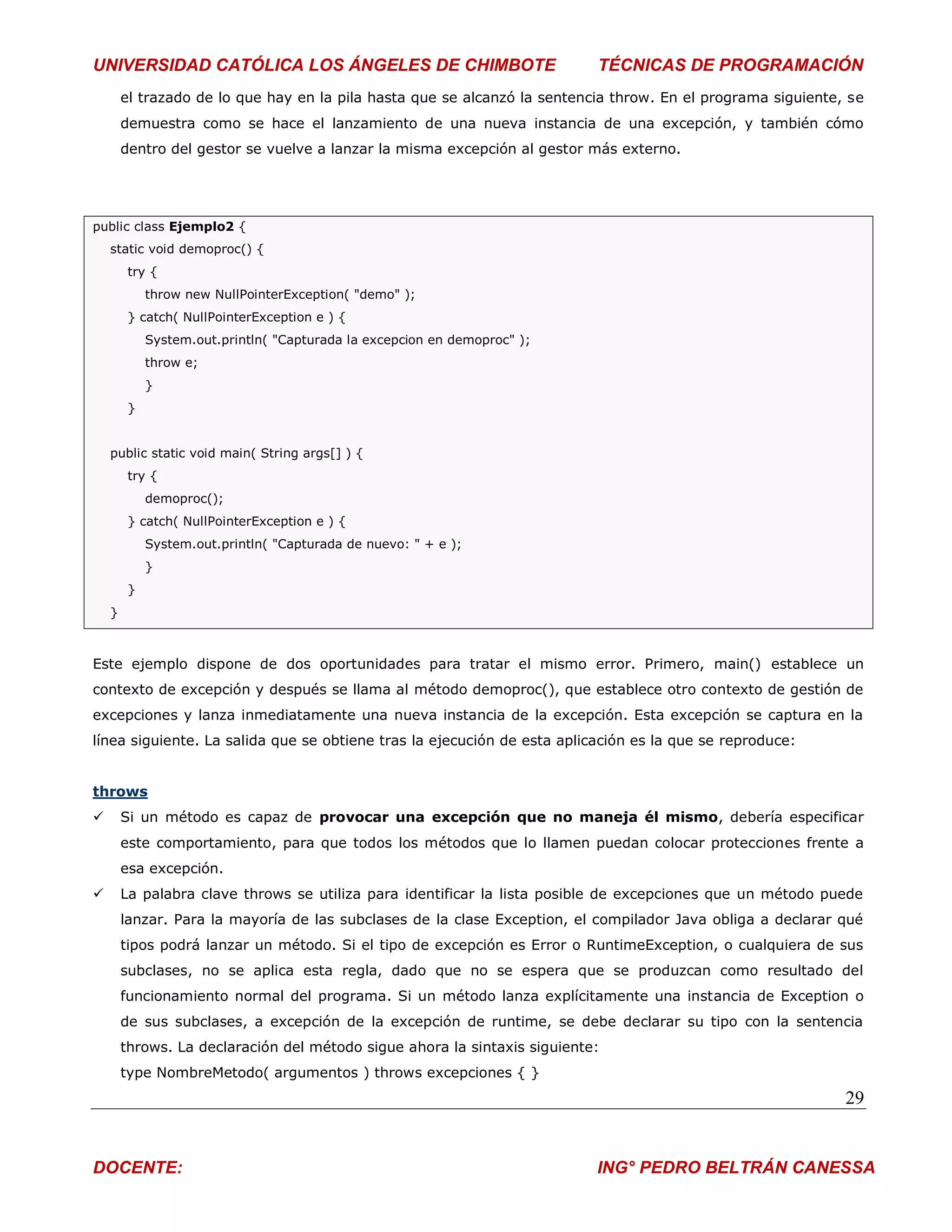 UNIVERSIDAD CATÓLICA LOS ÁNGELES DE CHIMBOTE                               TÉCNICAS DE PROGRAMACIÓN
        el trazado de lo que hay en la pila hasta que se alcanzó la sentencia throw. En el programa siguiente, se
        demuestra como se hace el lanzamiento de una nueva instancia de una excepción, y también cómo
        dentro del gestor se vuelve a lanzar la misma excepción al gestor más externo.




public class Ejemplo2 {
    static void demoproc() {
         try {
             throw new NullPointerException( "demo" );
         } catch( NullPointerException e ) {
             System.out.println( "Capturada la excepcion en demoproc" );
             throw e;
             }
         }


    public static void main( String args[] ) {
         try {
             demoproc();
         } catch( NullPointerException e ) {
             System.out.println( "Capturada de nuevo: " + e );
             }
         }
    }



Este ejemplo dispone de dos oportunidades para tratar el mismo error. Primero, main() establece un
contexto de excepción y después se llama al método demoproc(), que establece otro contexto de gestión de
excepciones y lanza inmediatamente una nueva instancia de la excepción. Esta excepción se captura en la
línea siguiente. La salida que se obtiene tras la ejecución de esta aplicación es la que se reproduce:


throws
       Si un método es capaz de provocar una excepción que no maneja él mismo, debería especificar
        este comportamiento, para que todos los métodos que lo llamen puedan colocar protecciones frente a
        esa excepción.
       La palabra clave throws se utiliza para identificar la lista posible de excepciones que un método puede
        lanzar. Para la mayoría de las subclases de la clase Exception, el compilador Java obliga a declarar qué
        tipos podrá lanzar un método. Si el tipo de excepción es Error o RuntimeException, o cualquiera de sus
        subclases, no se aplica esta regla, dado que no se espera que se produzcan como resultado del
        funcionamiento normal del programa. Si un método lanza explícitamente una instancia de Exception o
        de sus subclases, a excepción de la excepción de runtime, se debe declarar su tipo con la sentencia
        throws. La declaración del método sigue ahora la sintaxis siguiente:
        type NombreMetodo( argumentos ) throws excepciones { }
                                                                                                              29


DOCENTE:                                                                   ING° PEDRO BELTRÁN CANESSA
 