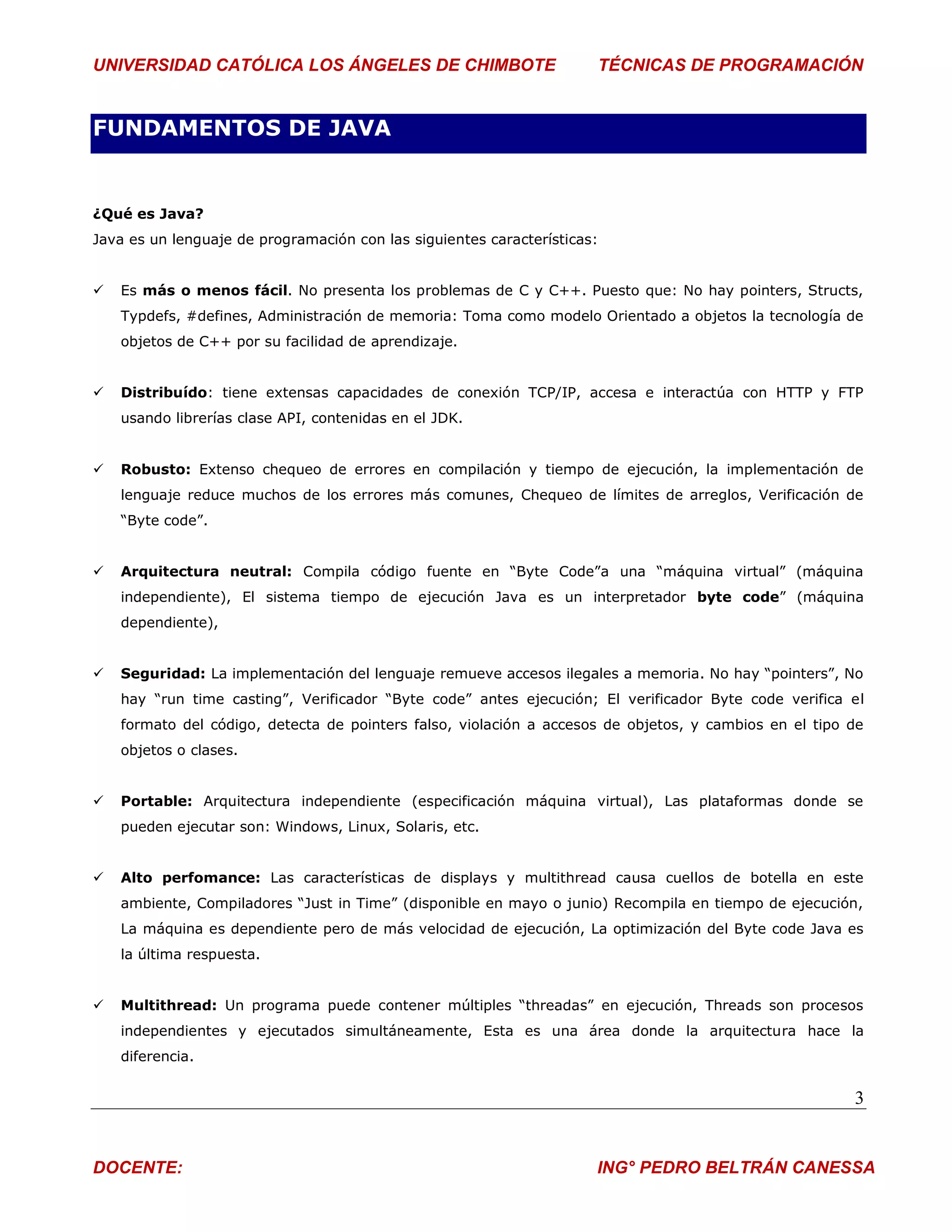 UNIVERSIDAD CATÓLICA LOS ÁNGELES DE CHIMBOTE                          TÉCNICAS DE PROGRAMACIÓN


FUNDAMENTOS DE JAVA


¿Qué es Java?
Java es un lenguaje de programación con las siguientes características:


   Es más o menos fácil. No presenta los problemas de C y C++. Puesto que: No hay pointers, Structs,
    Typdefs, #defines, Administración de memoria: Toma como modelo Orientado a objetos la tecnología de
    objetos de C++ por su facilidad de aprendizaje.


   Distribuído: tiene extensas capacidades de conexión TCP/IP, accesa e interactúa con HTTP y FTP
    usando librerías clase API, contenidas en el JDK.


   Robusto: Extenso chequeo de errores en compilación y tiempo de ejecución, la implementación de
    lenguaje reduce muchos de los errores más comunes, Chequeo de límites de arreglos, Verificación de
    “Byte code”.


   Arquitectura neutral: Compila código fuente en “Byte Code”a una “máquina virtual” (máquina
    independiente), El sistema tiempo de ejecución Java es un interpretador byte code” (máquina
    dependiente),


   Seguridad: La implementación del lenguaje remueve accesos ilegales a memoria. No hay “pointers”, No
    hay “run time casting”, Verificador “Byte code” antes ejecución; El verificador Byte code verifica el
    formato del código, detecta de pointers falso, violación a accesos de objetos, y cambios en el tipo de
    objetos o clases.


   Portable: Arquitectura independiente (especificación máquina virtual), Las plataformas donde se
    pueden ejecutar son: Windows, Linux, Solaris, etc.


   Alto perfomance: Las características de displays y multithread causa cuellos de botella en este
    ambiente, Compiladores “Just in Time” (disponible en mayo o junio) Recompila en tiempo de ejecución,
    La máquina es dependiente pero de más velocidad de ejecución, La optimización del Byte code Java es
    la última respuesta.


   Multithread: Un programa puede contener múltiples “threadas” en ejecución, Threads son procesos
    independientes y ejecutados simultáneamente, Esta es una área donde la arquitectura hace la
    diferencia.


                                                                                                        3


DOCENTE:                                                              ING° PEDRO BELTRÁN CANESSA
 