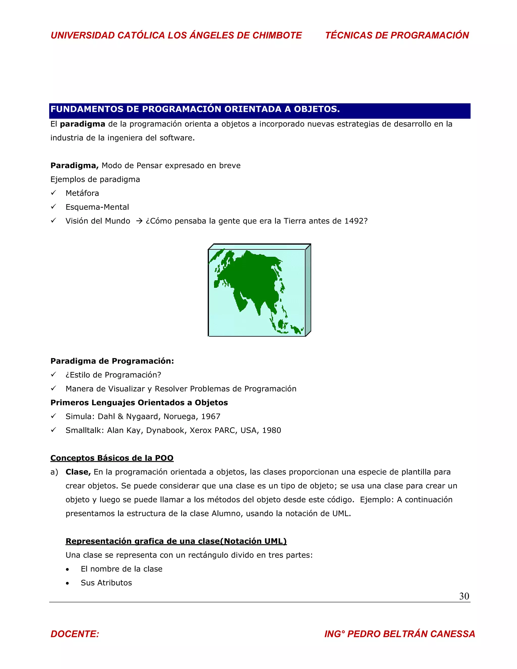 UNIVERSIDAD CATÓLICA LOS ÁNGELES DE CHIMBOTE                           TÉCNICAS DE PROGRAMACIÓN




FUNDAMENTOS DE PROGRAMACIÓN ORIENTADA A OBJETOS.
El paradigma de la programación orienta a objetos a incorporado nuevas estrategias de desarrollo en la
industria de la ingeniera del software.


Paradigma, Modo de Pensar expresado en breve
Ejemplos de paradigma
   Metáfora
   Esquema-Mental
   Visión del Mundo  ¿Cómo pensaba la gente que era la Tierra antes de 1492?




Paradigma de Programación:
   ¿Estilo de Programación?
   Manera de Visualizar y Resolver Problemas de Programación
Primeros Lenguajes Orientados a Objetos
   Simula: Dahl & Nygaard, Noruega, 1967
   Smalltalk: Alan Kay, Dynabook, Xerox PARC, USA, 1980


Conceptos Básicos de la POO
a) Clase, En la programación orientada a objetos, las clases proporcionan una especie de plantilla para
    crear objetos. Se puede considerar que una clase es un tipo de objeto; se usa una clase para crear un
    objeto y luego se puede llamar a los métodos del objeto desde este código. Ejemplo: A continuación
    presentamos la estructura de la clase Alumno, usando la notación de UML.


    Representación grafica de una clase(Notación UML)
    Una clase se representa con un rectángulo divido en tres partes:
       El nombre de la clase
       Sus Atributos
                                                                                                            30


DOCENTE:                                                               ING° PEDRO BELTRÁN CANESSA
 