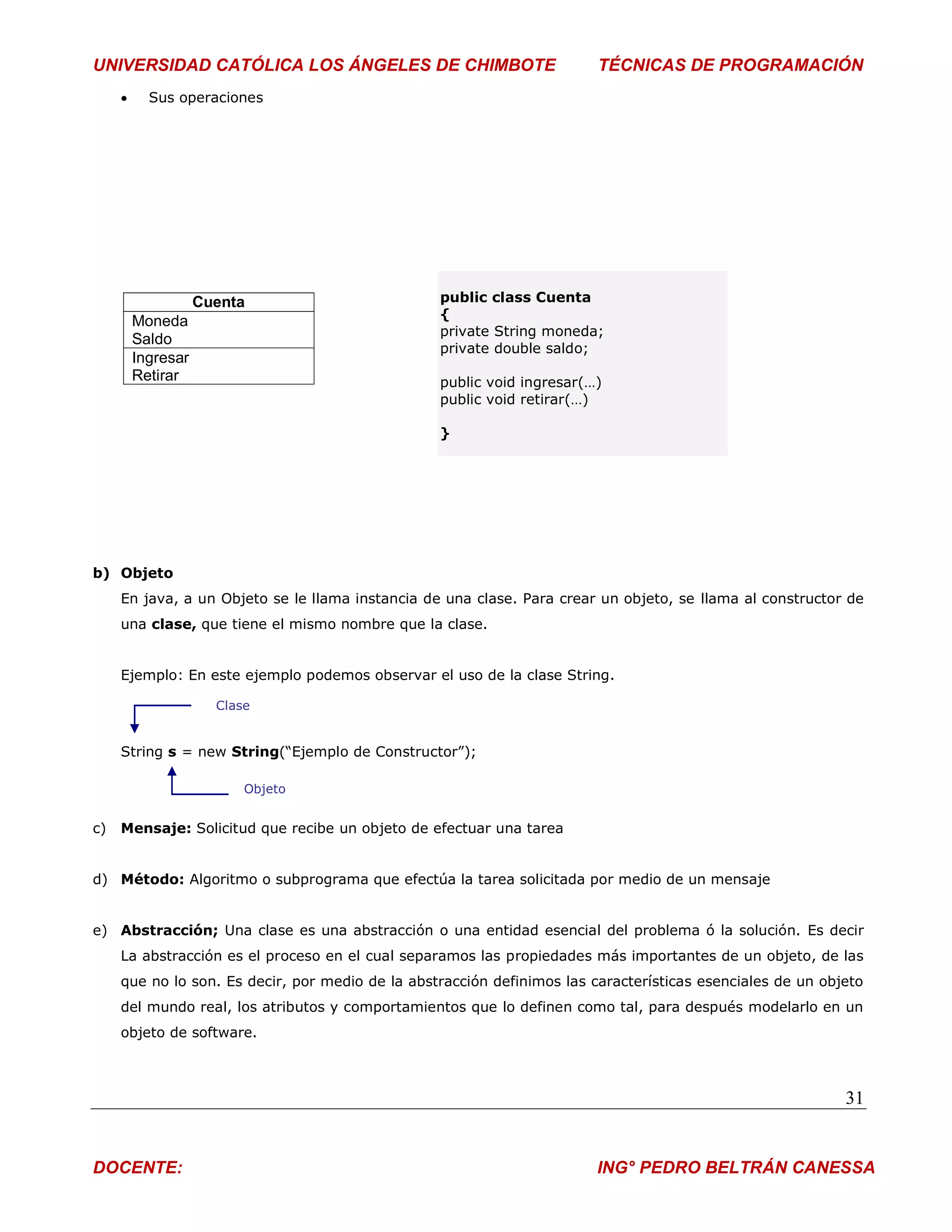 UNIVERSIDAD CATÓLICA LOS ÁNGELES DE CHIMBOTE                             TÉCNICAS DE PROGRAMACIÓN
          Sus operaciones




                    Cuenta                        public class Cuenta
                                                  {
         Moneda
                                                  private String moneda;
         Saldo
                                                  private double saldo;
         Ingresar
         Retirar                                  public void ingresar(…)
                                                  public void retirar(…)

                                                  }




b) Objeto
     En java, a un Objeto se le llama instancia de una clase. Para crear un objeto, se llama al constructor de
     una clase, que tiene el mismo nombre que la clase.


     Ejemplo: En este ejemplo podemos observar el uso de la clase String.

                      Clase


     String s = new String(“Ejemplo de Constructor”);

                          Objeto


c)   Mensaje: Solicitud que recibe un objeto de efectuar una tarea


d) Método: Algoritmo o subprograma que efectúa la tarea solicitada por medio de un mensaje


e) Abstracción; Una clase es una abstracción o una entidad esencial del problema ó la solución. Es decir
     La abstracción es el proceso en el cual separamos las propiedades más importantes de un objeto, de las
     que no lo son. Es decir, por medio de la abstracción definimos las características esenciales de un objeto
     del mundo real, los atributos y comportamientos que lo definen como tal, para después modelarlo en un
     objeto de software.



                                                                                                            31


DOCENTE:                                                                 ING° PEDRO BELTRÁN CANESSA
 