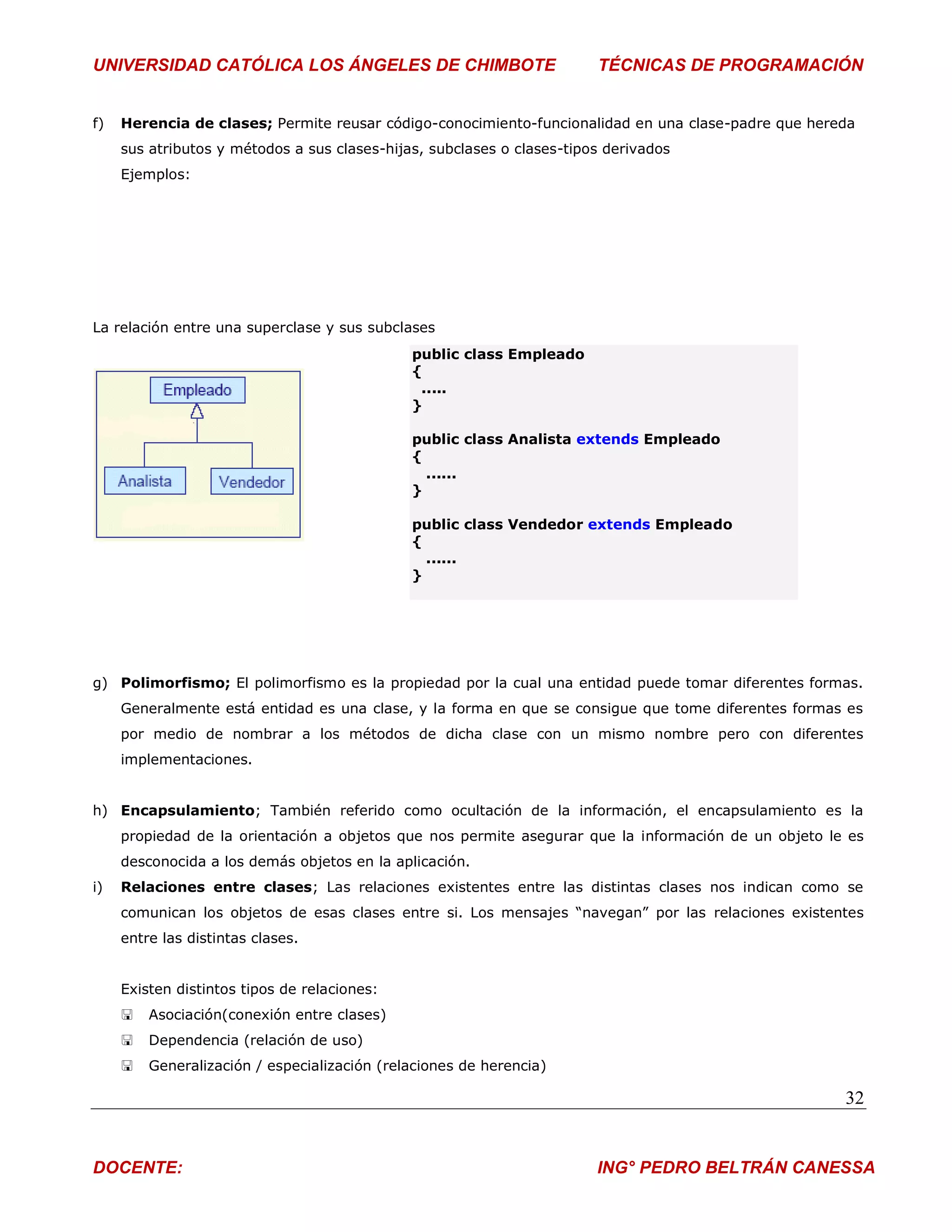 UNIVERSIDAD CATÓLICA LOS ÁNGELES DE CHIMBOTE                            TÉCNICAS DE PROGRAMACIÓN


f)   Herencia de clases; Permite reusar código-conocimiento-funcionalidad en una clase-padre que hereda
     sus atributos y métodos a sus clases-hijas, subclases o clases-tipos derivados
     Ejemplos:




La relación entre una superclase y sus subclases
                                              public class Empleado
                                              {
                                               .....
                                              }

                                              public class Analista extends Empleado
                                              {
                                                ......
                                              }

                                              public class Vendedor extends Empleado
                                              {
                                                ......
                                              }




g) Polimorfismo; El polimorfismo es la propiedad por la cual una entidad puede tomar diferentes formas.
     Generalmente está entidad es una clase, y la forma en que se consigue que tome diferentes formas es
     por medio de nombrar a los métodos de dicha clase con un mismo nombre pero con diferentes
     implementaciones.


h) Encapsulamiento; También referido como ocultación de la información, el encapsulamiento es la
     propiedad de la orientación a objetos que nos permite asegurar que la información de un objeto le es
     desconocida a los demás objetos en la aplicación.
i)   Relaciones entre clases; Las relaciones existentes entre las distintas clases nos indican como se
     comunican los objetos de esas clases entre si. Los mensajes “navegan” por las relaciones existentes
     entre las distintas clases.


     Existen distintos tipos de relaciones:
        Asociación(conexión entre clases)
        Dependencia (relación de uso)
        Generalización / especialización (relaciones de herencia)

                                                                                                      32


DOCENTE:                                                                ING° PEDRO BELTRÁN CANESSA
 