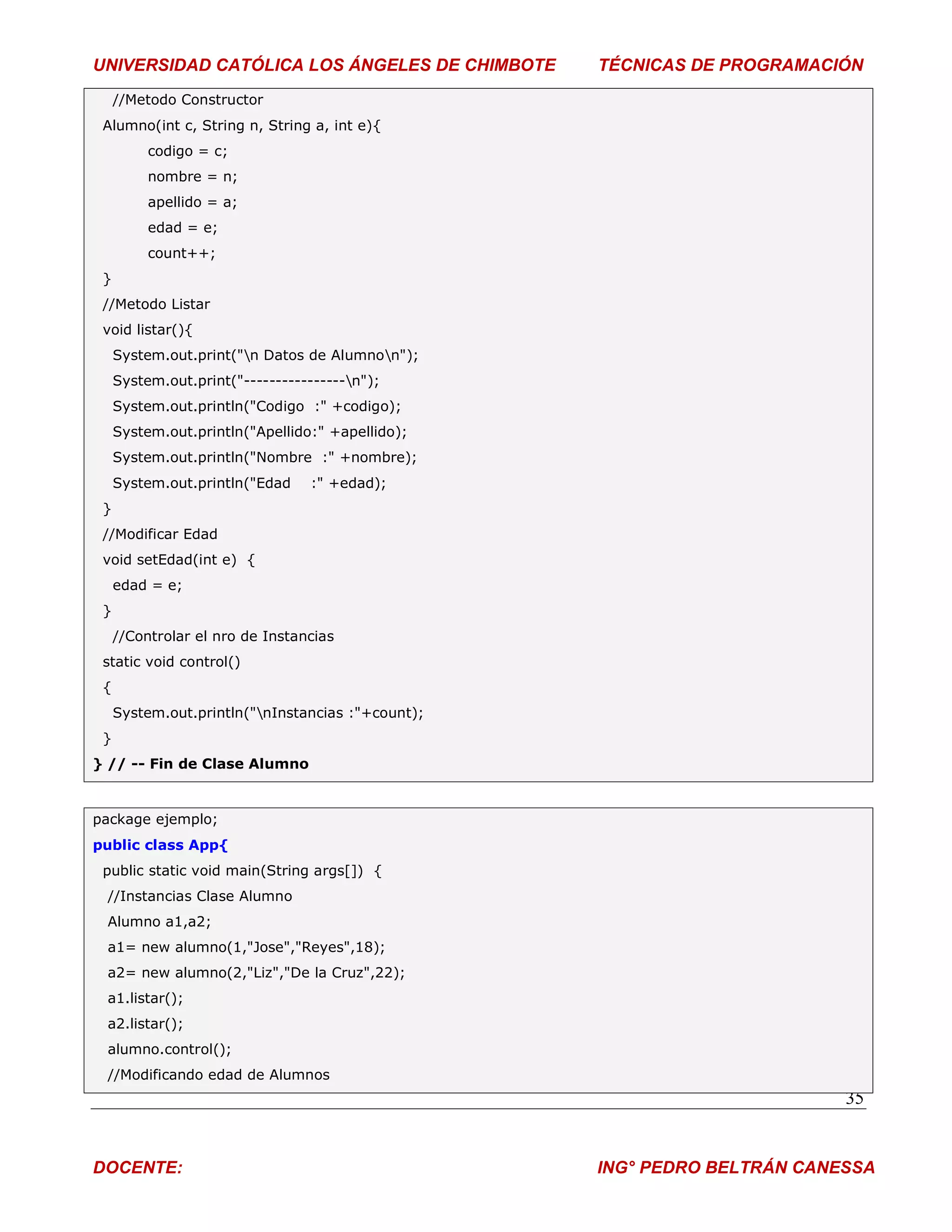 UNIVERSIDAD CATÓLICA LOS ÁNGELES DE CHIMBOTE       TÉCNICAS DE PROGRAMACIÓN
     //Metodo Constructor
 Alumno(int c, String n, String a, int e){
          codigo = c;
          nombre = n;
          apellido = a;
          edad = e;
          count++;
 }
 //Metodo Listar
 void listar(){
     System.out.print("n Datos de Alumnon");
     System.out.print("----------------n");
     System.out.println("Codigo :" +codigo);
     System.out.println("Apellido:" +apellido);
     System.out.println("Nombre :" +nombre);
     System.out.println("Edad    :" +edad);
 }
 //Modificar Edad
 void setEdad(int e) {
     edad = e;
 }
     //Controlar el nro de Instancias
 static void control()
 {
     System.out.println("nInstancias :"+count);
 }
} // -- Fin de Clase Alumno


package ejemplo;
public class App{
 public static void main(String args[]) {
 //Instancias Clase Alumno
 Alumno a1,a2;
 a1= new alumno(1,"Jose","Reyes",18);
 a2= new alumno(2,"Liz","De la Cruz",22);
 a1.listar();
 a2.listar();
 alumno.control();
 //Modificando edad de Alumnos
                                                                          35


DOCENTE:                                           ING° PEDRO BELTRÁN CANESSA
 