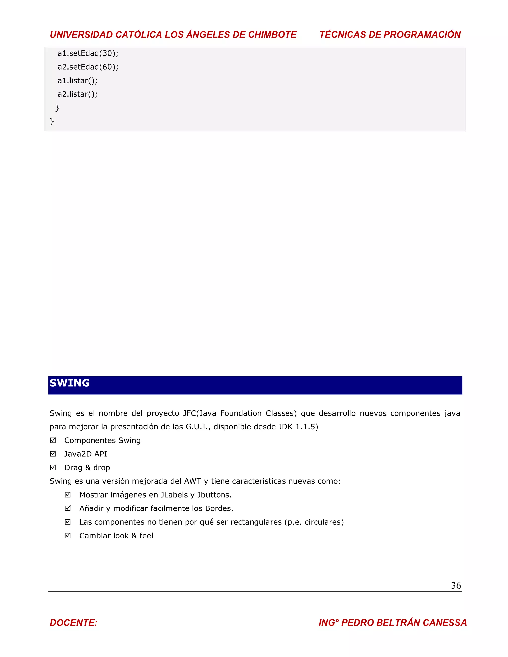 UNIVERSIDAD CATÓLICA LOS ÁNGELES DE CHIMBOTE                              TÉCNICAS DE PROGRAMACIÓN
    a1.setEdad(30);
    a2.setEdad(60);
    a1.listar();
    a2.listar();
    }
}




SWING

Swing es el nombre del proyecto JFC(Java Foundation Classes) que desarrollo nuevos componentes java
para mejorar la presentación de las G.U.I., disponible desde JDK 1.1.5)
       Componentes Swing
       Java2D API
       Drag & drop
Swing es una versión mejorada del AWT y tiene características nuevas como:
           Mostrar imágenes en JLabels y Jbuttons.
           Añadir y modificar facilmente los Bordes.
           Las componentes no tienen por qué ser rectangulares (p.e. circulares)
           Cambiar look & feel




                                                                                                 36


DOCENTE:                                                                  ING° PEDRO BELTRÁN CANESSA
 